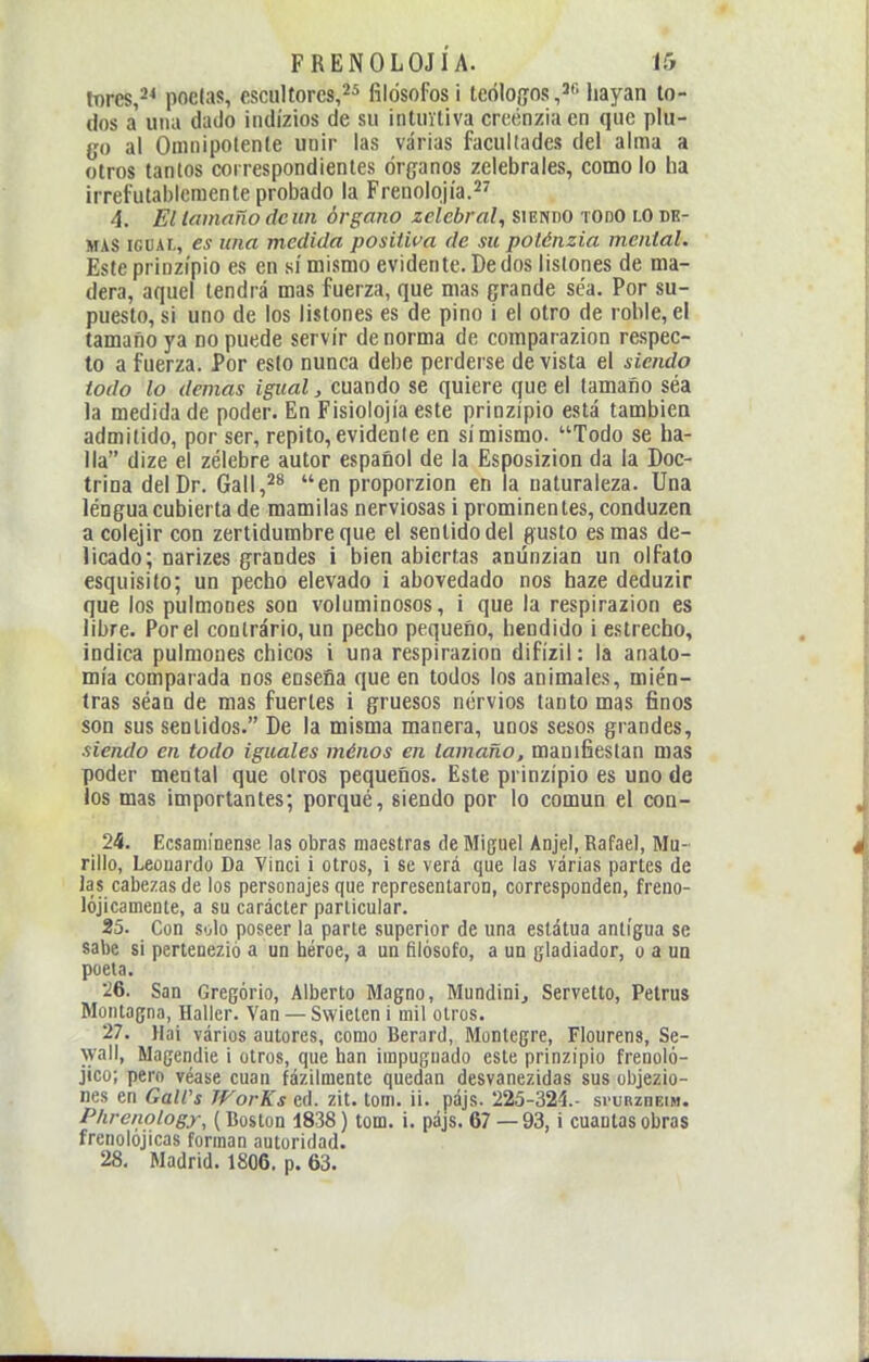 tDres,^^ podas, escultores,filósofos i teólogos,'' hayan to- dos a' una dado iiidízios de su intuitiva creénziaen que plu- go al Omnipotente unir las varias facultades del alma a otros tantos correspondientes órganos zelebrales, como lo ha irrefutablemente probado la Frenolojía. 4. El Unnaño deiin órgano zelebral, siendo todo lo de- más iGiiAi., es una medida positwa de su potónzia mental. Este prinzípio es en sí mismo evidente. De dos listones de ma- dera, aquel tendrá mas fuerza, que mas grande sea. Por su- puesto, si uno de los listones es de pino i el otro de roble, e! tamaño ya no puede servir de norma de comparazion respec- to a fuerza. Por esto nunca debe perderse de vista el siendo todo lo demás igual, cuando se quiere que el tamaño séa la medida de poder. En Fisiolojía este prinzípio está también admitido, por ser, repito, evidente en sí mismo. Todo se ha- lla dize el zélebre autor español de la Esposizion da la Doc- trina del Dr. Gail,^** en proporzion en la naturaleza. Una lengua cubierta de mamilas nerviosas i prominentes, conduzen a colejir con zertidumbreque el sentido del gusto es mas de- licado; narizes grandes i bien abiertas anúnzian un olfato esquisito; un pecho elevado i abovedado nos haze deduzir que los pulmones son voluminosos, i que la respirazion es libre. Por el contrário, un pecho pequeño, hendido i estrecho, indica pulmones chicos i una respirazion difízil: la anato- mía comparada nos enseña que en todos los animales, mien- tras séan de mas fuertes i gruesos nervios tanto mas finos son sus sentidos. De la misma manera, unos sesos grandes, siendo en todo iguales ménos en tamaño, manifiestan mas poder mental que otros pequeños. Este prinzípio es uno de los mas importantes; porqué, siendo por lo común el con- 24. Ecsamínense las obras maestras de Miguel Anjel, Rafael, Mu- rillo, Leouardo Da Vinci i otros, i se verá que las varias partes de las cabezas de los personajes que representaron, corresponden, freno- lójicamente, a su carácter particular. 25. Con solo poseer la parle superior de una estatua antigua se sabe si pertenezió a un héroe, a un filósofo, a un gladiador, o a un poeta. 26. San Gregorio, Alberto Magno, Mundini, Servetto, Petras Montagna, Haller. Van —Swielen i mil otros. 27. Hai vários autores, como Berard, Montegre, Flourens, Se- wall, Magendie i otros, que han impuguado este prinzipio frenoló- jico; pero véase cuan fázilmente quedan desvanezidas sus objezio- nes en Gairs JVorKs ed. zit. tom. ii. pájs. 225-324.- svurzdeim. Phrenology, (Boston 1838) tom. i. pájs. 67 — 93, i cuantas obras frenolojicas forman autoridad. 28. Madrid. 1806. p. 63.