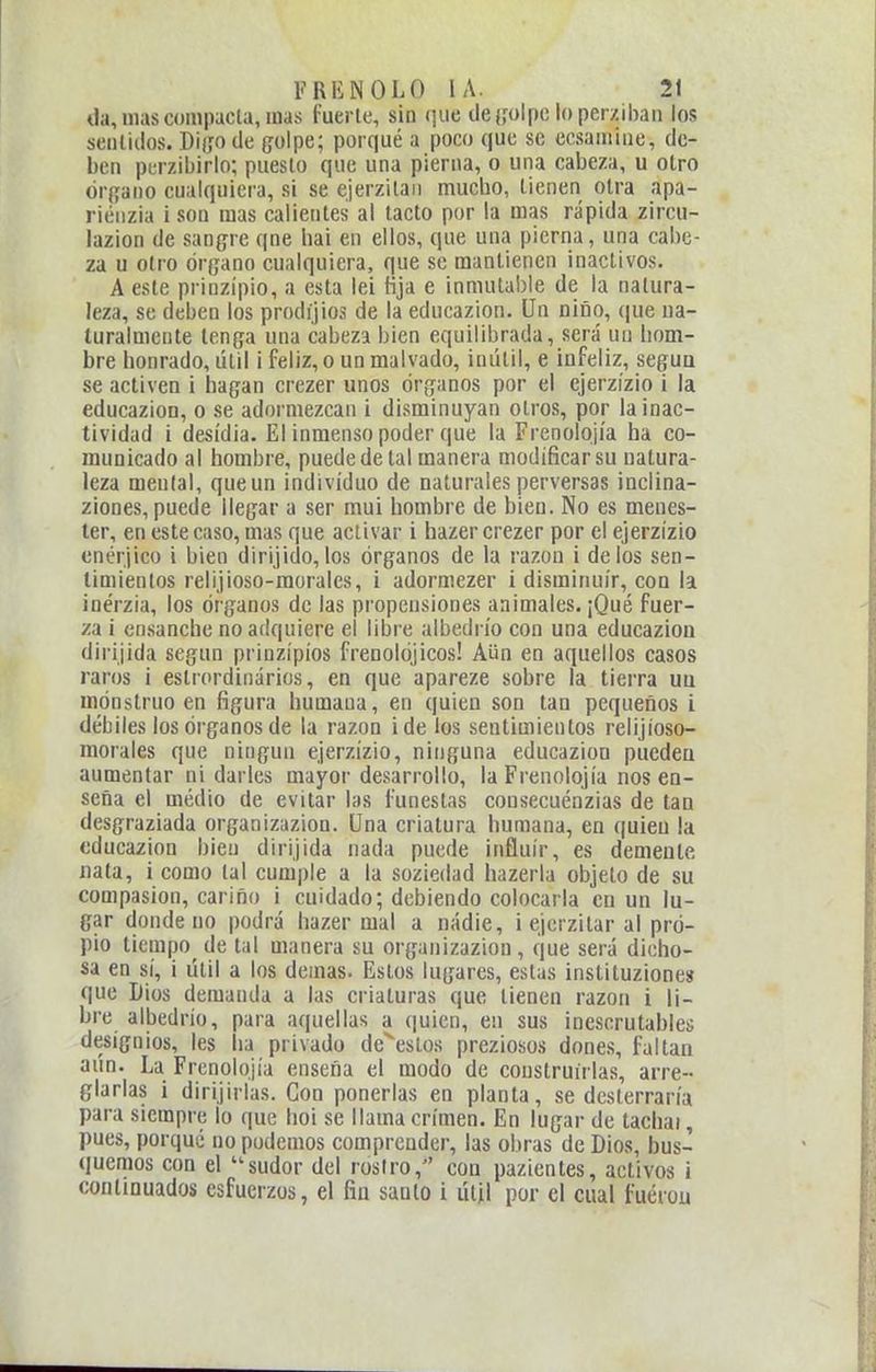 da, mascompacla, mas fuerte, sin que cle([olpc loperziban los sentidos. Diijo de golpe; porqué a poco que so ccsamiue, de- ben perzibirlo; puesto que una pierna, o una cabeza, u otro órfíano cualquiera, si se ejerzilan muclio, tienen otra apa- riénzia i son mas calientes al tacto por la mas rápida zircu- lazion de sangre qne hai en ellos, que una pierna, una cal)C- za u otro órpano cualquiera, que se mantienen inaclivos. A este prinzipio, a esta lei fija e inmutable de la natura- leza, se deben los prodíjios de la educazion. Un niño, ([ue na- turalmente tenga una cabeza bien equilibrada, será un liom- bre honrado, útil i feliz, o un malvado, inútil, e infeliz, segua se activen i hagan crezer unos órganos por el ejerzízio i la educazion, o se adoi'mezcan i disminuyan otros, por la inac- tividad i desidia. El inmenso poder que la Frenolojía ha co- municado al hombre, puede de tal manera modificar su natura- leza mental, que un individuo de naturales perversas inclina- ziones, puede llegar a ser mui hombre de bien. No es menes- ter, en este caso, mas que activar i hazer crezer por el ejerzízio cnérjico i bien dirijido,los órganos de la razón i délos sen- timientos relijioso-morales, i adormezer i disminuir, con la inérzia, los órganos de las propensiones animales. ¡Qué fuer- za i ensanche no adquiere el libre albedrío con una educazion dirijida según prinzípíos frenokijicos! Aün en aquellos casos raros i estrordinários, en que apareze sobre la tierra ua mónstruo en figura humana, en quien son tan pequeños i débiles los órganos de la razón i de los sentimientos relijioso- morales que ningún ejerzízio, ninguna educazion pueden aumentar ni darles mayor desarrollo, la Frenolojía nos en- seña el medio de evitar las funestas consecuénzias de tan desgraziada organizazion. Una criatura humana, en quien la educazion bien dirijida nada puede influir, es demente nata, i como tal cum|)!e a la soziedad hazerla objeto de su compasión, cariño i cuidado; debiendo colocarla en un lu- gar donde no podrá liazer mal a nadie, i ejcrzitar al pro- pio tiempo de tal manera su organizazion, que será dicho- sa en sí, i útil a los demás. Estos lugares, estas instituziones que Dios demanda a las criaturas que tienen razón i li- bre albedrío, para aquellas a (|uien, en sus inescrutables designios, les ha privado de^estos preziosos dones, faltan aun. La Frenolojía enseña el modo de construirlas, arre- glarlas i dirijirlas. Con ponerlas en planta, se desterraría para siempre lo que hoi se llama crimen. En lugar de tacliai, pues, porque no podemos comprender, las oltras de Dios, bus- quemos con el sudor del rostro, con pazientes, activos i continuados esfuerzos, el fin saulo i útil por el cual fuérou