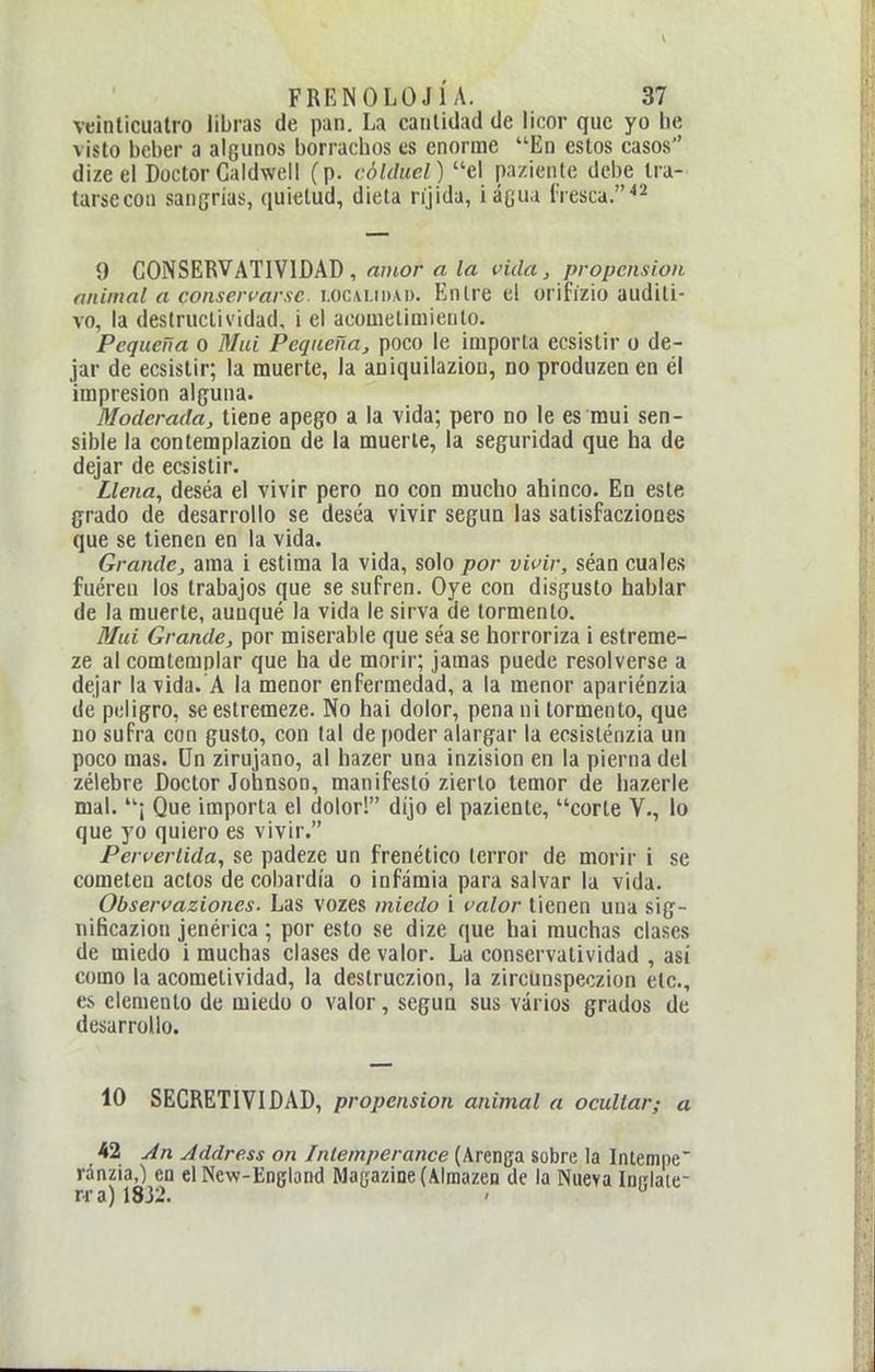 veinticuatro libras de pan. La cantidad de licor que yo he visto beber a alGunos borrachos es enorme En estos casos dizeel Doctor Galdweil (p. cóUlucl) el paziente debe ira- tarsecoii sangrías, quietud, dieta ríjida, iácua í'resca.^^ 9 CONSERVATIVIDAD, amor a la vida, propensión animal a conservarse. i.oc\i.ii).\i). Entre el orifízio auditi- vo, la destructividad, i el acometimiento. Pequeña 0 Mui Pequeña, poco le importa ecsistir o de- jar de ecsistir; la muerte, la aniquilaziou, no produzca en él impresión alguna. Moderada, tiene apego a la vida; pero no le es mui sen- sible la contemplazioa de la muerte, la seguridad que ha de dejar de ecsistir. Llena^ deséa el vivir pero no con mucho ahinco. En este grado de desarrollo se deséa vivir según las satisfacziones que se tienen en la vida. Grande, ama i estima la vida, solo por vifir, séan cuales fuéren los trabajos que se sufren. Oye con disgusto hablar de la muerte, auoqué la vida le sirva de tormento. Mui Grande, por miserable que séa se horroriza i estreme- ze al comtemplar que ha de morir; jamas puede resolverse a dejar la vida. A la menor enfermedad, a la menor apariénzia de peligro, seestremeze. No hai dolor, pena ni tormento, que uo sufra con gusto, con tal de poder alargar la ecsisténzia un poco mas. Un zirujano, al hazer una inzision en la pierna del zélebre Doctor Joianson, manifestó zierto temor de hazerle mal. ¡ Que importa el dolor! dijo el paziente, corte V., lo que yo quiero es vivir. Peruerlida, se padeze un frenético (error de morir i se cometen actos de cobardía o infamia para salvar la vida. Observaziones. Las vozes miedo i valor tienen una sig- iiificazion jenérica; por esto se dize que hai muchas clases de miedo i muchas clases de valor. La conservatividad , así como la acometividad, la destruczion, la zircünspeczion etc., es elemento de miedo o valor, según sus varios grados de desarrollo. 10 SECRETIVIDAD, propensión animal a ocultar; a h1 An Address on Iniemperance (Arenga sobre la Intempe ránzia,) en el New-Englond BlagazineíAlmazen de la Nueva Iniiiaie- r.ra) 1832.