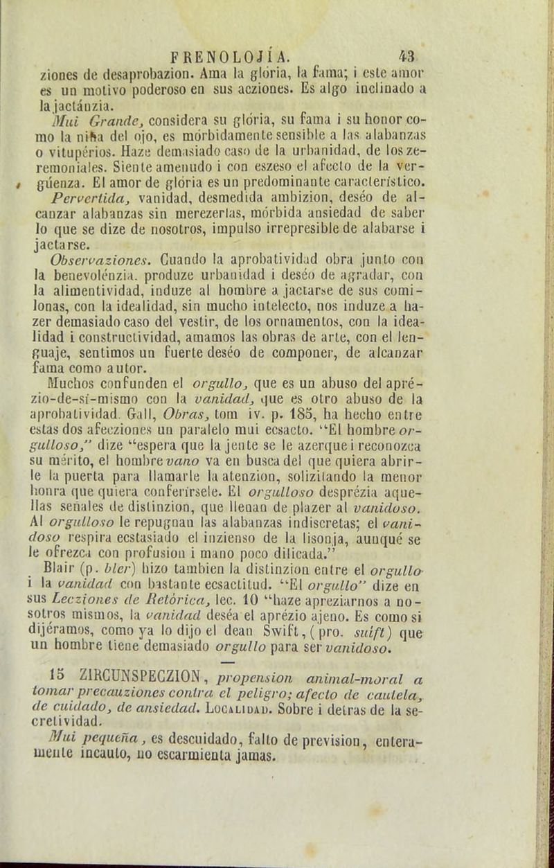 /iones de desaprobazion. Ama la gloria, la fama; i este amor es un motivo poderoso en sus acziones. Es algo inclinado a la ¡aclánzia. aiiU GrandCj considera su gloria, su rama i su honor co- mo la niha del ojo, es mórbidamente sensible a las alabanzas o vituperios. Haze demasiado caso de la urbanidad, de losze- remoniales. Siente ameiiudo i con eszeso el afecto de la vcr- < giíenza. El amor de gloria es un predominante característico. Pervcrüdaj vanidad, desmedida ambizion, deséo de al- canzar alabanzas sin merezerlas, mórbida ansiedad de saber lo que se dize de nosotros, impulso irrepresible de alabarse i jactarse. Obscrfaziones. Guando la aprobatividad obra junto con la benevolénzia. produze urbanidad i deséo de agradar, con la alimentividad, induze al hombre a jactarse de sus comi- lonas, con la idealidad, sin mucho intelecto, nos induze a ha- zer demasiado caso del vestir, de los ornamentos, con la idea- lidad i constructividad, amamos las obras de arte, con el len- guaje, sentimos un fuerte deséo de componer, de alcanzar fama como autor. Muchos confunden el orgullo, que es un abuso del apré- zio-de-sí-mismo con la vanidad, que es otro abuso de la aprobatividad. Gall, Obras, tom iv. p. 185, ha hecho entre estas dos afeo/iones un paralelo mui ecsacto. El hombre or- gulloso, dize ''espera que la jente se le azerquei reconozca su mérito, el hombre ua/io va en busca del que quiera abrir- le la puerta para llamarle la atenzion, solizilando la menor honra que quiera conferírsele. El orgulloso desprézia aque- llas señales de dislinzion, que llenan de plazer al vanidoso. Al orgulloso le repugnan las alabanzas indiscretas; el vani- doso respira ecstasiado el inzienso de la lisonja, aunque se le ofrezca con profusión i mano poco dilicada. Blair (p. bler) hizo también la distinzion entre el orgullo- i la vanidad con bastante ecsactitud. El orgullo dize en sus Lecziones de Retórica, lee. 10 haze apreziarnos a no- sotros mismos, la vanidad deséa el aprézio ajeno. Es como si dijéramos, como ya lo dijo el deán Swift,(pro. suifl) que un hombre llene demasiado orgullo para ser vanidoso. lo ZIKCUNSPECZION, />/ opí'nito/i animal-moral a tomar precauziones contra el peligro; afecto de cautela, de cuidado, de ansiedad. Logíliuau. Sobre i detrás de la se- crelividad. jy/ui pequeña, cs descuidado, fallo de previsión, enlera- uieuie incauto, uo cscarmieuta jamas.