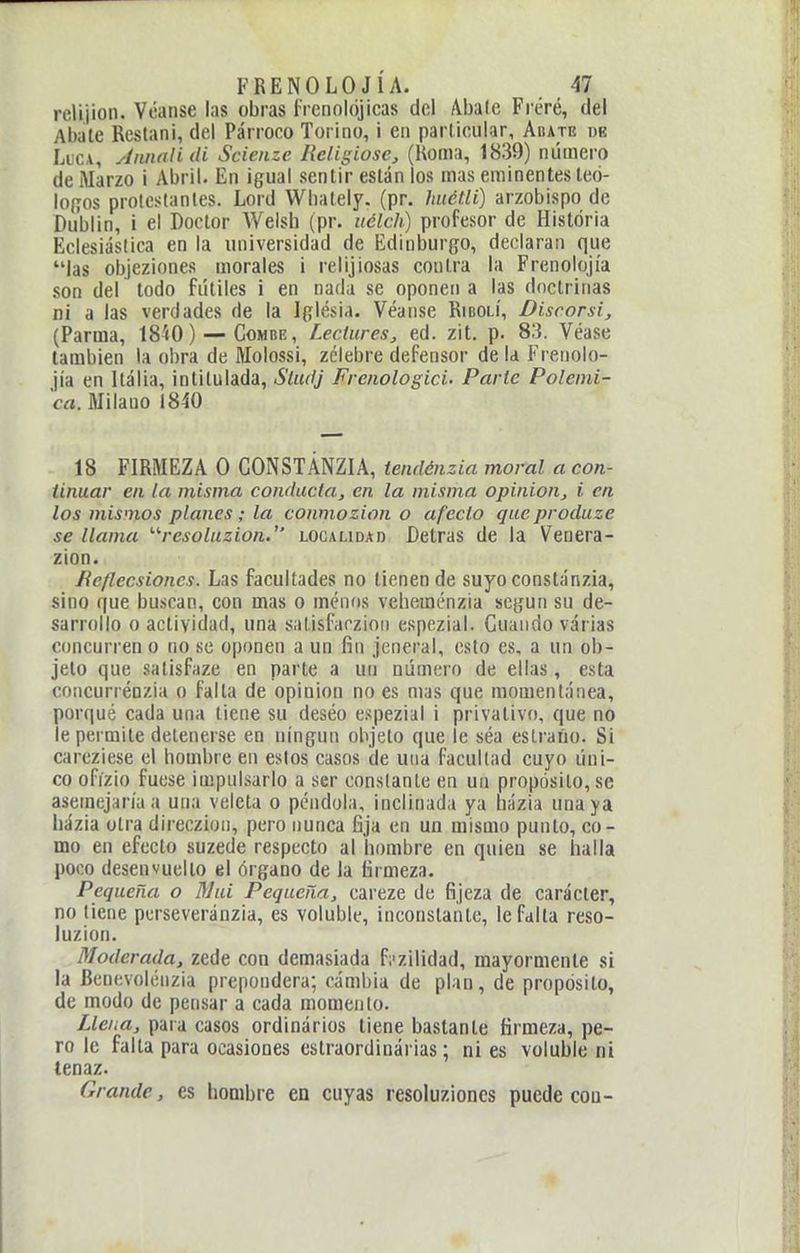 reli.jion. Véanse las obras frcnokjjicas del Abale Fi'éré, del Abate Restani, del Párroco Torino, i en particular, Abate de LucA, Annnlidi Scienze Religiose, (Honia, 1839) número de Marzo i Abril, iín igual sentir están los mas eminentes teó- lo(Tos proicstanles. Lord Wbately. (pr. hiiétli) arzobispo de Du'blin, i el Doctor Weish (pr. uélch) profesor de Historia Eclesiástica en la universidad de Edinburgo, declaran que las objeziones morales i relijiosas contra la Frenolojía son del todo fútiles i en nada se oponen a las doctrinas ni a las verdades de la Iglésia. Véanse Ribolí, Discorsi, (Parma, 18'tO) — Combe, Lectures^ ed. zit. p. 83. Véase también la obra de Molossi, zclebre defensor de la Frenolo- jía en Italia, intitulada, Sludj Frenologici. Parte Polémi- ca. Milano 1840 18 FIRMEZA O GONSTÁNZIA, tendénzia moral a con- tinuar en la misma conducta, en la misma opinión, i en los mismos planes; la conmozion o afecto queproduze se llama '■'resoluzion. localidad Detras de la Venera- zion. fíeflecsiones. Las facultades no tienen de suyoconstánzia, sino que buscan, con mas o menos veheménzia según su de- sarrollo o actividad, una salisfarzioii espezial. Guando varias concurren o no se oponen a un fin jeneral, esto es, a un ob- jeto que salisfaze en parte a un número de ellas, esta concurrénzia o falta de opinión no es mas que momentánea, porqué cada una tiene su deséo espezial i privativo, que no le permite detenerse en ningún objeto que le séa eslraúo. Si careziese el hombre en estos casos de una facultad cuyo úni- co ofízio fuese impulsarlo a ser constante en un propósito, se asemejaría a una veleta o péndola, inclinada ya házia una ya házia otra direczion, pero nunca fija en un mismo punto, co- mo en efecto suzede respecto al hombre en quien se halla poco desenvuelto el órgano de la firmeza. Pequeña o ñJui Pequeña, careze de fijeza de carácter, no tiene perseveránzia, es voluble, inconstante, le falta reso- luzion. Moderada, zede con demasiada fi'zilidad, mayormente si la Benevolénzia prepondera; cámbia de plan, de propósito, de modo de pensar a cada momento. Llena, para casos ordinários tiene bastante firmeza, pe- ro le falta para ocasiones estraordinárias; ni es voluble ni tenaz. Grande, es hombre en cuyas resoluziones puede coa-