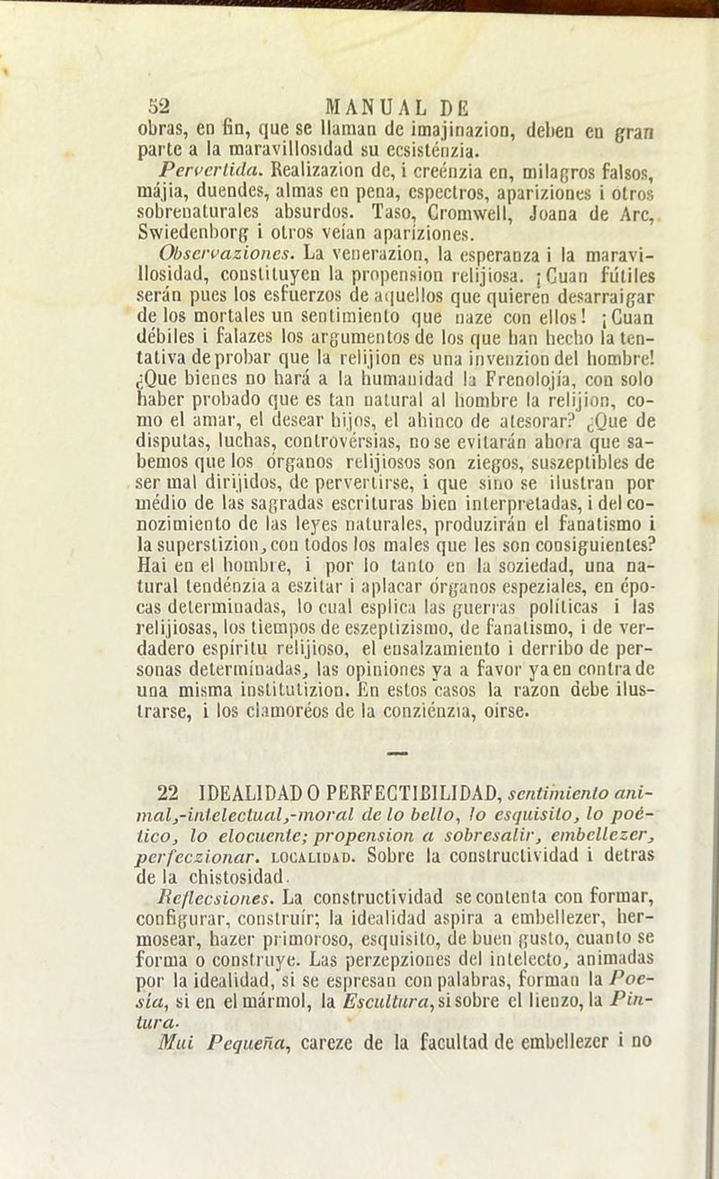 obras, en fin, que se llaman de imajinazion, deben en gran parte a la maravillosidad su ecsistcnzia. Pervcrlida. Realizazion de, i creénzia en, milagros falsos, májia, duendes, almas en pena, cspeclros, aparizioncs i otros sobrenaturales absurdos. Taso, Cromwell, Joana de Are, Swiedcnborg i otros veían aparíziones. Ohservazioncs. La venerazion, la esperanza i la maravi- llosidad, constituyen la propensión relijiosa. ¡Cuan fútiles serán pues los esfuerzos de aquellos que quieren desarraigar de los mortales un sentimiento que naze con ellos! ¡Cuan débiles i falazes los argumentos de los que han hecho la ten- tativa de probar que la reüjion es una inveuziondel hombre! ¿Que bienes no hará a la humanidad la Frenolojía, con solo íiaber probado que es tan natural al hombre la relijion, co- mo el amar, el desear hijos, el ahinco de atesorar? ¿Que de disputas, luchas, controvérsias, no se evitarán ahora que sa- bemos que los órganos rclijiosos son ziegos, suszeplibles de ser mal dirijidos, de pervertirse, i que sino se ilustran por iiiédio de las sagradas escrituras bien interpretadas, idelco- nozimiento de las leyes naturales, produzirán el fanatismo i la superstizion^con todos los males que les son consiguientes? Hai en el hombre, i por lo tanto en la soziedad, una na- tural tendénzia a eszitar i aplacar órganos espeziales, en épo- cas determinadas, lo cual esplica las guerras políticas i las relijiosas, los tiempos de eszeptizismo, de fanatismo, i de ver- dadero espíritu retijioso, el ensalzamiento i derribo de per- sonas determinadas, las opiniones ya a favor ya en contra de una misma inslitutizion. fin estos casos la razón debe ilus- trarse, i los clamoréos de la conziénzia, oirse. 22 IDEALIDAD O PERFECTIBILIDAD, sentimiento ani- malj-inlelectual,-moral de lo bello, lo esquisilo, lo poé- tico, lo elocuente; propensión a sobresalir, embellezer, perfeczionar. localidad. Sobre la constructividad i detras de la chistosidad. Reflecsiones.h'í constructividad se contenta con formar, configurar, construir; la idealidad aspira a embellezer, her- mosear, hazer primoroso, esquisilo, de buen gusto, cuanto se forma o construye. Las perzepziones del inleiectOj animadas por la idealidad, si se espresau con palabras, forman la Poe- sía, si en el mármol, la £'scHZíK/'a, si sobre el lienzo, la Pin- tura. Muí Pequeña, carezc de la facultad de embellezer i no