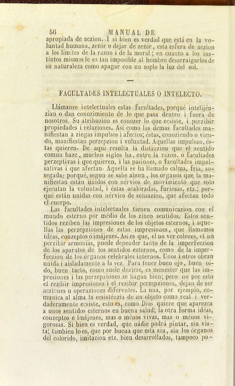 apropiada de aczion. I si bien es verdad que está en la vo- luntad humana, zei'iir o dejar de zeñir, esta esfera de acziou a los límites de la rrizon i de la moral; en euanto a los ins- tintos mismos le es tan imposible al hombre desarraigarlos de su naturaleza como apagar con un suplo la luz del sol. FACULTADES INTELECTUALES O INTELECTO. Llámanse intelectuales estas facultades, porqué intelijén- zian o dan conozimiento de lo que pasa dentro i fuera de nosotros. Su atribuzioa es conozer lo que ecsiste, i pcrzibir propiedades i relaziones. Así como las demás facultades ma- nifiestan a ziegas impulsos i afectos; éstas, eonozieodo o vien- do, manifiestan perzepzion i voluntad. Aquellas impulsan, és- tas quieren. De aquí resulla la distinzion que el sentido común haze, muchos siglos ha, entre la razim, o facultades perzeptivas i que quieren, i las pasiones, o facultades impul- sativas i que afectan- Aquella se ha llamado calnia, fria, so- segada; porqué, según se sabe ahora, los órganos que la ma- nifiestan están uuidos cou nervios de moviuiieolo que solo ejecutan la voluntad, i éstas acaloradas, furiosas, etz.; por- qué están unidas cou nérvios de sensaziou, que afectaa lodo el cuerpo. -Las facultades intelectuales tienen comunicazion cou el mundo esteruo por médio de los zinco sentidos. Estos sea- tidos reziben las impresiones de los objetos estemos, i aque- llas las perzepzioues de estas impresioaes, que llamamos idéas, conzeptosóimájenes. Asíes que, el uo ver colores, el no perzibir armonías, puede depender tanto de la imperfecziou de los aparatos de los sentidos estemos, como de la imper- feczion de los órganos celébrales internos. Unos i otros obran unida i aisladamente a la vez Para tener bueu ojo, buen oí- do, buen tacto, como suele dezirse, es menester que las im- presiones i las perzepzioues se hagan bien; pero no por esto el rezibir impresiones i el rezibir perzepzioues, dejan de ser aczicoes u operaziones diferentes. La una, por ejemplo, co- munica al alma la ecsistéuzia de un objeto como real i ver- daderamente ecsiste, esto es, como Dios quiere que aparezca a unos sentidos estemos en buena salud; la otra forma ideas, conzeptos e imájeues, mas o menos vivas, mas o méuos vi- gorosas. Si bien es verdad, que uádie podrá pintar, sin vis- la; también loes, que por buena que esta sea, sin los órganos del colorido, imitaziou etz, bieu desarrollados, tampoco po-