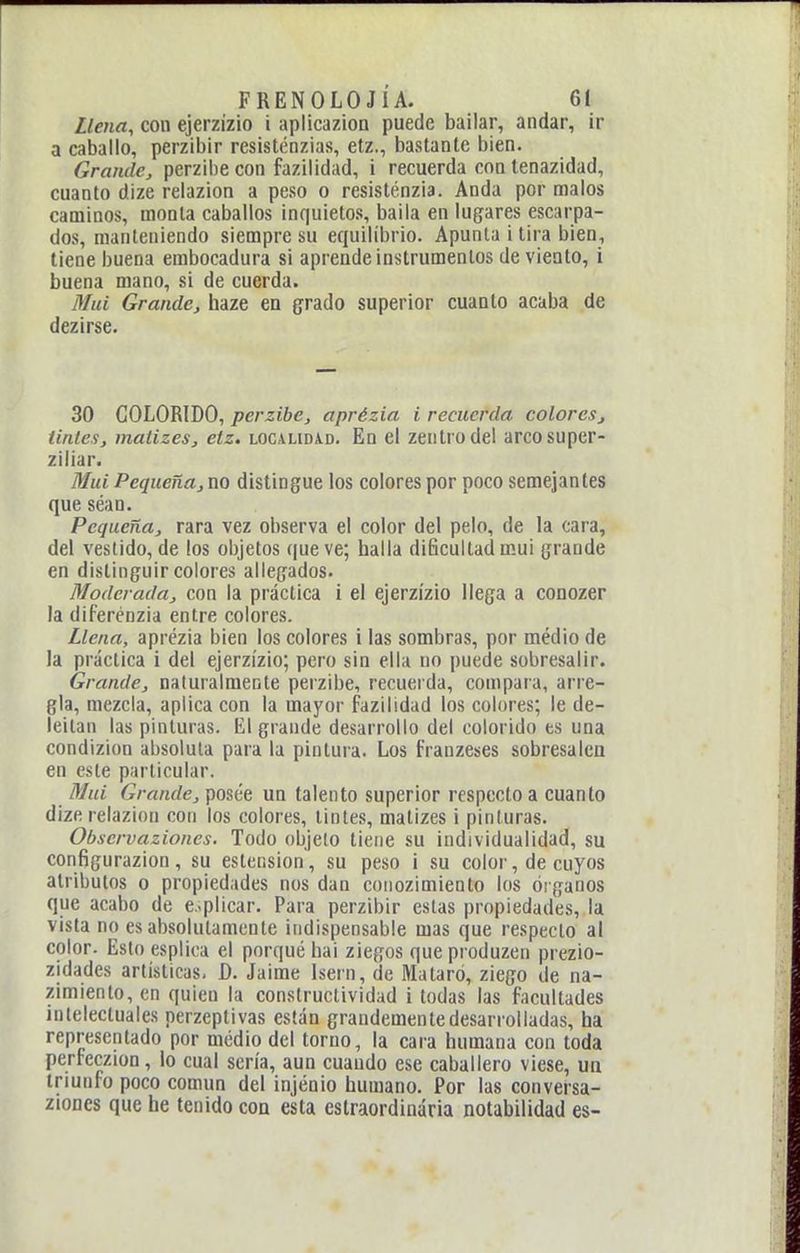 Llena, con ejerzizio i aplicazioQ puede bailar, andar, ir a caballo, perzibir resisténzias, etz., bastante bien. Grande, perzibe con fazilidad, i recuerda con tenazidad, cuanto dize relazion a peso o resisténzia. Anda por malos caminos, monta caballos inquietos, baila en lugares escarpa- dos, manteniendo siempre su equilibrio. Apunta i tira bien, tiene buena embocadura si aprende instrumentos de viento, i buena mano, si de cuerda. Muí Grande, haze en grado superior cuanto acaba de dezirse. 30 COLORIDO, perzibe, aprézia i recuerda colores, tintes, matizes, etz, localidad. En el zeiitrodel arcosuper- ziliar. Muí Pequeña, no distingue los colores por poco semejantes que séan. Pequeña, rara vez observa el color del pelo, de la cara, del vestido, de los objetos que ve; halla dificultad mui grande en distinguir colores allegados. Moderada, con la práctica i el ejerzizio llega a conozer la diferénzia entre colores. Llena, aprézia bien los colores i las sombras, por médio de la práctica i del ejerzizio; pero sin ella no puede sobresalir. Grande, naturalmente perzibe, recuerda, compara, arre- gla, mezcla, aplica con la mayor fazilidad los colores; le de- leitan las pinturas, lil grande desarrollo del colorido es una condizion absoluta para la pintura. Los franzeses sobresalen en este particular. Muí Grande, posee un talento superior respecto a cuanto dize relazion con los colores, tintes, matizes i pinturas. Obscrvaziones. Todo objeto tiene su individualidad, su configurazion, su estension, su peso i su color, de cuyos atributos o propiedades nos dan coiiozimiento los óiganos que acabo de e.-plicar. Para perzibir estas propiedades, la vista no es absolutamente indispensable mas que respecto al color. Esto esplica el porqué bai ziegos que produzco prezio- zidades artísticas. D. Jaime Isern, de Mataró, ziego de na- zimiento, en quien la conslructividad i todas las facultades intelectuales perzeptivas están grandemente desarrolladas, ha representado por medio del torno, la cara humana con toda perfeczion, lo cual sería, aun cuando ese caballero viese, un triunfo poco común del injénio humano. Por las conversa- ziones que he tenido con esta estraordiuária notabilidad es-