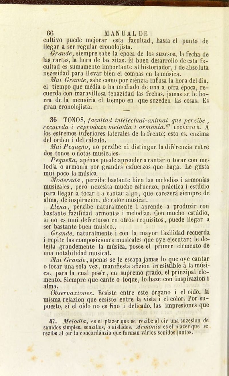 GG MANUAL DI-: cultivo puede mejorar esla facultad, hasla el punto de llegar a ser regular cronolojista. Grande, siempre sabe la época de los suzesos, la fecha de las cartas, la hora de las zitas. El buen desarrollo de esta fa- cultad es sumamente importante al historiador, i de absoluta nezesidad para llevar bien el compás en la música. Muí Grande, sabe como por ziénzia infusa la hora del dia, el tiempo que média o ha mediado de una a otra época, re- cuerda con maravillosa tenazidad las fechas, jamas se le bo- rra de la memoria el tiempo en que suzeden las cosas. Es graa cronolojista. 36 TONOS, facultad intelectual-animal que perzibe, recuerda i reproduze melodía i armonía.^'' localidad. A los estremos inferiores laterales de la frente; esto es, enzima del orden i del cálculo. Muí Pequeño, no perzibe ni distingue ladiférenzia entre dos tonos o notas musicales. Pequeña, apenas puede aprender a cantar o tocar con me- lodía o armonía por grandes esfuerzos que haga. Le gusta mui poco la música Moderada, perzibe bastante bien las melodías i armonías musicales, pero nezesila mucho esfuerzo, práctica i estudio para llegar a tocar i a cantar algo, que carezerá siempre de alma, de inspirazion, de calor musical. Llena, perzibe naturalmente i aprende a produzir con bastante fazilidad armonías i melodías. Con mucho estúdio, si no es mui defectuoso en otros requisitos, puede llegar a ser bastante buen músico.. Grande, naturalmente i con la mayor fazilidad recuerda i repite las composiziones musicales que oye ejecutar; le de- leita grandemente la música, posee el primer elemento de una notabilidad musical. Mui Grande, apénas se le escapa jamas lo que oye cantar o tocar una sola vez, manifiesta afizion irresistible a la músi- ca, para la cual posée, en supremo grado, el prinzipal ele- mento. Siempre que cante o toque, lo haze con inspirazion i alma. Observaziones. Ecsiste entre este órgano i el oído, la misma relazion que ecsiste entre la vista i el color. Por su- puesto, si el oído no es fino i delicado, las impresiones que 47. Melodía, es el plazer que se rezibe al oír una suzesion de sonidos simples, sen/illos, o aislados. Armonía es el plazer que se rezibí al oir la coocordánzia que forman varios sonidos juntos.