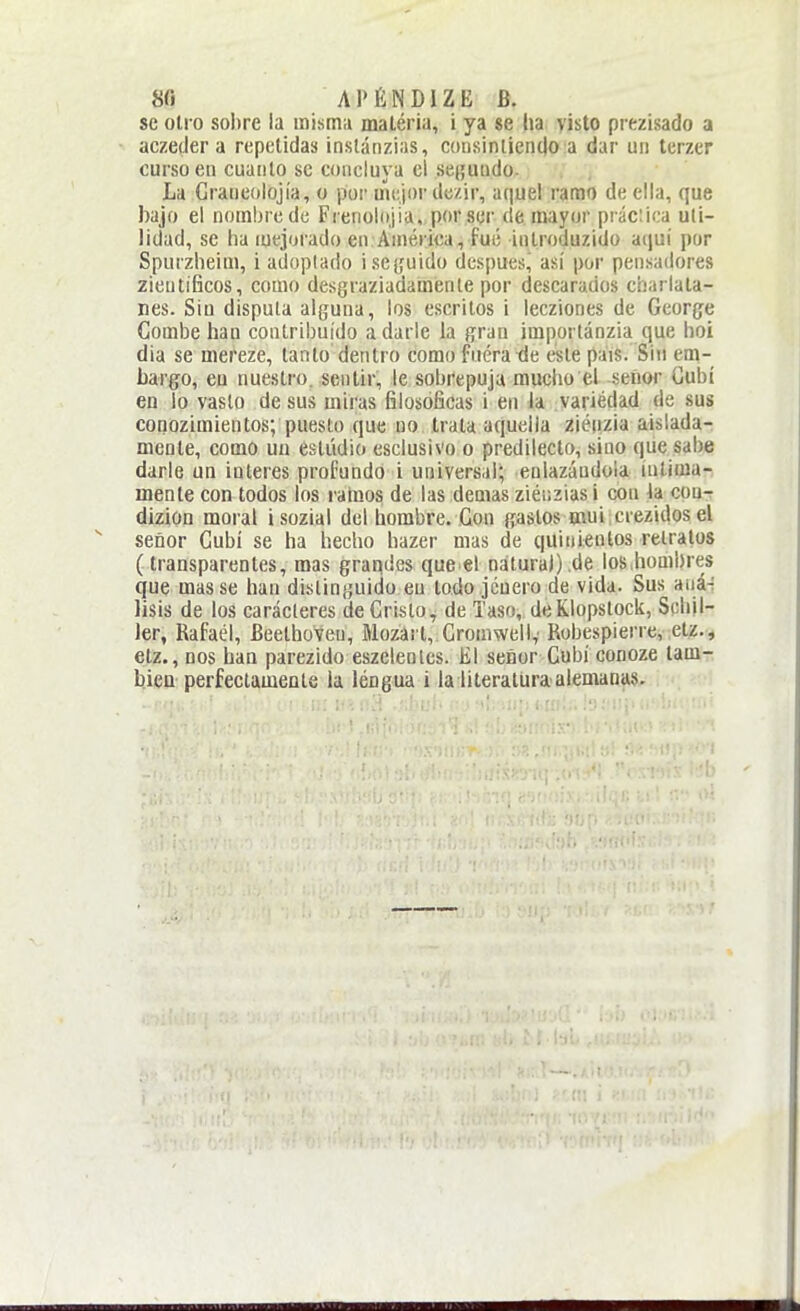 8fl A P É N DIZ E B. se olio soI)re ia mismn maléria, i ya se ha visto prezisado a aczetler a repetidas inslánziiis, coii,sintient|o a dar un terzer curso en cuanto se concluya ci se(;uiido. La Graneolojía, o por mejor dc/ir, aquel ramo de ella, que bajo el nombre de Frenoliijia, por ser de mayor práctica uti- lidad, se ha mejorado en Ániérica, fué iutroduzido aquí por Spurzheim, i adoptado i seguido después, asi por pensadores zientíficos, como desgraziadamente por descarados charlata- nes. Siu dispula alguna, los escritos i lecziones de George Combe han contribuido adarle ia gran importánzia que hoi día se mereze, tanto dentro como fnéra-de este pais. Sin em- bargo, eu nuestro, sentir, le sobrepuja mucho el seíior Cubí en lo vaslo desús miras filosóficas i en la variedad de sus conozimientos; puesto que no trata aquella ziéiizia aislada- mente, como un estudio esclusivo o predilecto, sino que sabe darle un interés profundo i universal; enlazándola intima-, mente con todos los raíaos de las demás zléiizias 1 con la cou-r dizion moral isozial del hombre. Con gaslos mui xrezidos el señor Cubí se ha hecho hazer mas de quinientos relratos (transparentes, mas grandes que el natura)),de los,hombres que mas se han distinguido eu todo jcuero de vida. Sus auá-; lisis de los caracteres de Cristo, de Taso, deKlopslock, Schjl- 1er, Rafael, Beethoveu, Mozai t, Gronmelly Robespierre, etz., etz., nos han parezido eszeleotcs. El señor Cubí conoze tam- bién perfectamente la léngua i la literatura alemanas.