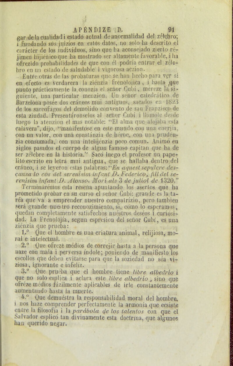 gar de la cualidad i estado acUial de anormalidad del zélcbro; i fundando sus juizíos en cslos datos, no solo ha descrito el carácter de los individuos, sino que lia aconsejado zierto ré- jimen hijiénicoque ba mostrado ser altamente favorable, i ha ofrezido probabilidades de que con él podría entrar el zélc- bro en un estado de saludable i vifjorosa aczion. Entre otras de la* probaturas (jue se han hecho para vpr si en efecto es vcrdarera la ziénzia frenolojica, i hastié ,que punto prácticamente la conozia el señor Gubí, menze la si' fiuiente, una particular nienzion. (Jn señor caledi-álico de Barzeloua pnsée dos cráneos mui antí.ífuos, sacados en 18¿3 de los sarcofajTos del demolido convento de san Fraiiziscn de esta ziudad. Presenláronselos al seíior Cubí i Ikimolc di'sdo luego la atenzion el mas notable: El alma que alojaba esla calavera, dijo, manifestóse en este mundo con una enerjía, con un valor, con una constánzia de héroe, con una prudén- zia consumada, con una intelijénzia poco común. Animó en siglos pasados el cuerpo de algún famoso capitán que ha de ser zclebre en la historia. Sacó luego el profesor un pape- litoescrito en letra mui antigua, que se hallaba dentro del cráneo, i se leyeron estas |)alabras: '■En aquest sepulcro des- carma lo eos del serenisiin iiifant D. Federico, fill del se- renísim infani D. Alonso. Morí ais 3 de jiUiol de 1320. Terminaremos esta reseña apuntando los asertos que ha prometido probar en su curso el señor Gubí: grande es la ta- réa que va a emprender nuestro cumpalrízio, pero también .«erá grande nuestro reconozimiento,si, como lo esperamos, quedan completamente satisfechos nuestros deseos i curiosi- dad. La Freuolojía, según esprcsion del señor Gubí, es una ziénzia que prueba: 1. Que el hombre es una criatura animal, relijiosa, mo- ral e intelectual. 2. Que ofreze medios de correjir hasta a la persona que uaze con mala i perversa índole; poniendo de manifiesto los escollos que deben evitarse para que la soziedad no sea vi- ziosa, ignorante e infeliz. 3. Que prueba que el hombre tiene libre albedrio i que no solo esplica i aclara este Ubre albedrio, úüo que ofréze medios fázilmente aplicables de irle constantemente aumeaüuido hasta la muerte. 4. ° Que demuéstra la responsabilidad moral del hombre, i nos haze comprender perfectamente la armonía que ecsist.e entre la filosofía i h parábola (¡e los talentos con que el Salvador esplicó tan diviuameule esta doctrina, que algunos han querido negar.