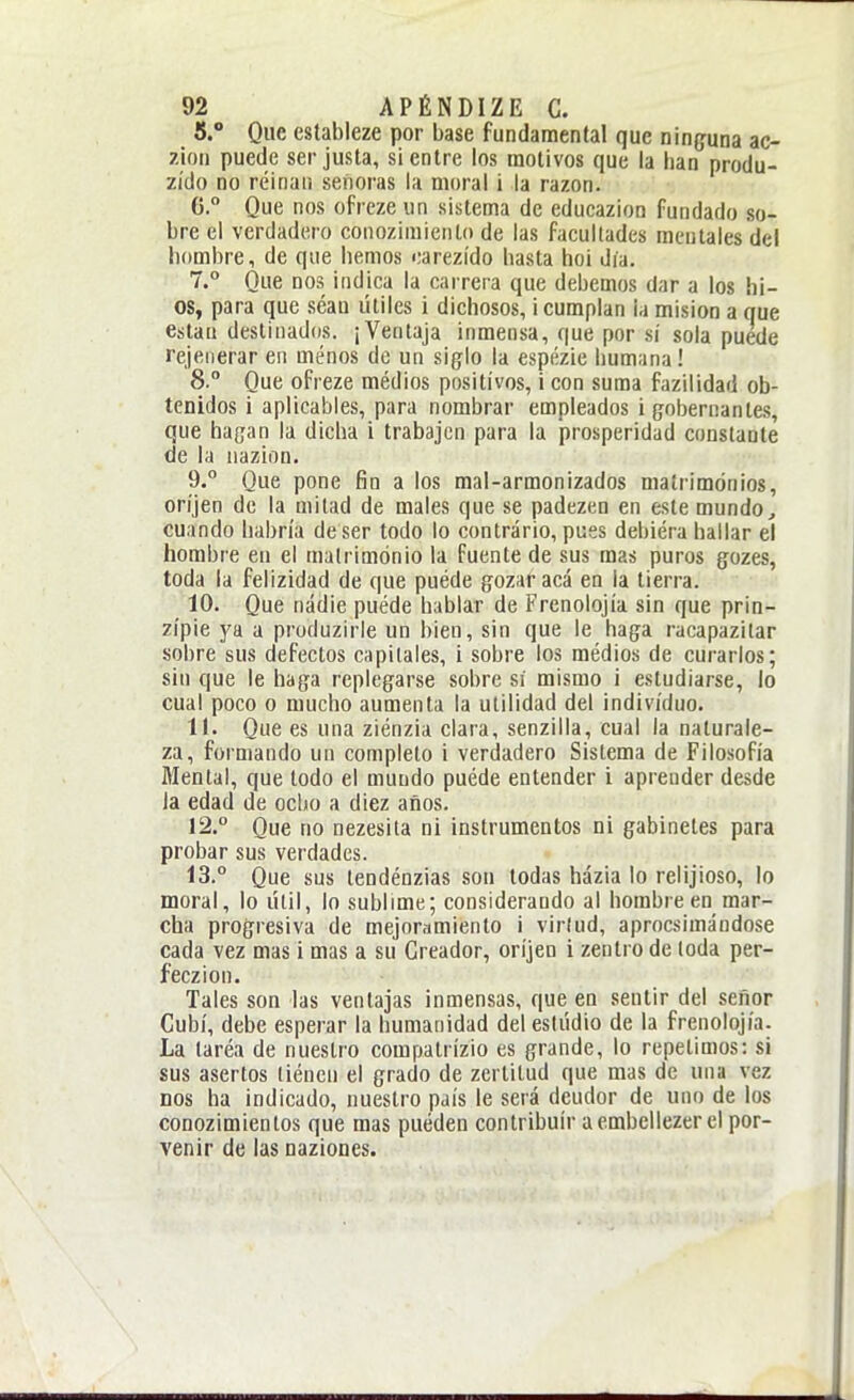 5. Que estableze por base fundamental que ninguna ac- zion puede ser justa, si entre los motivos que la han produ- zído no réinaii señoras la moral i la razón. G.° Que nos ofreze un sistema de educazion fundado so- bre el verdadero conozimiento de las facultades mentales del hombre, de que hemos oarezído hasta hoi día. 7.° Que nos indica la carrera que debemos dar a los hi- os, para que séau útiles i dichosos, ¡cumplan la misión a que están destinados. ¡Ventaja inmensa, que por sí sola puede rejeiierar eii ménos de un siglo la espiízie humana! 8° Que ofreze médios positivos, i con suma fazilidad ob- tenidos i aplicables, para nombrar empleados i gobernantes, que hagan la dicha i trabajen para la prosperidad constante de la nazion. 9. Que pone fin a los mal-armonizados matrimonios, oríjen de la mitad de males que se padezen en este mundo, cuando habría de ser todo lo contrario, pues debiéra hallar el hombre en el matrimonio la fuente de sus mas puros gozes, toda la felizidad de que puéde gozar acá en la tierra. 10. Que nadie puéde hablar de Frenolojía sin que prin- zípie ja a produzirle un bien, sin que le haga racapazitar sobre sus defectos capitales, i sobre los médios de curarlos; sin que le haga replegarse sobre sí mismo i estudiarse, lo cual poco o mucho aumenta la utilidad del individuo. 11. Que es una ziénzia clara, senzilla, cual la naturale- za, formando un completo i verdadero Sistema de Filosofía Mental, que todo el mundo puéde entender i aprender desde la edad de ocho a diez años. 12. ° Que no nezesita ni instrumentos ni gabinetes para probar sus verdades. 13. ° Que sus tendénzias son todas házia lo relijioso, lo moral, lo útil, lo sublime; considerando al hombre en mar- cha progresiva de mejoramiento i virtud, aprocsimándose cada vez mas i mas a su Creador, oríjen i zenlro de (oda per- feczion. Tales son las ventajas inmensas, que en sentir del señor Cubí, debe esperar la humanidad del estudio de la frenolojía. La taréa de nuestro compalrízio es grande, lo repelimos: si sus asertos liéncn el grado de zertilud que mas de una vez nos ha indicado, nuestro país le seiá deudor de uno de los conozimientos que mas pueden contribuir a embellezer el por- venir de las naziones.