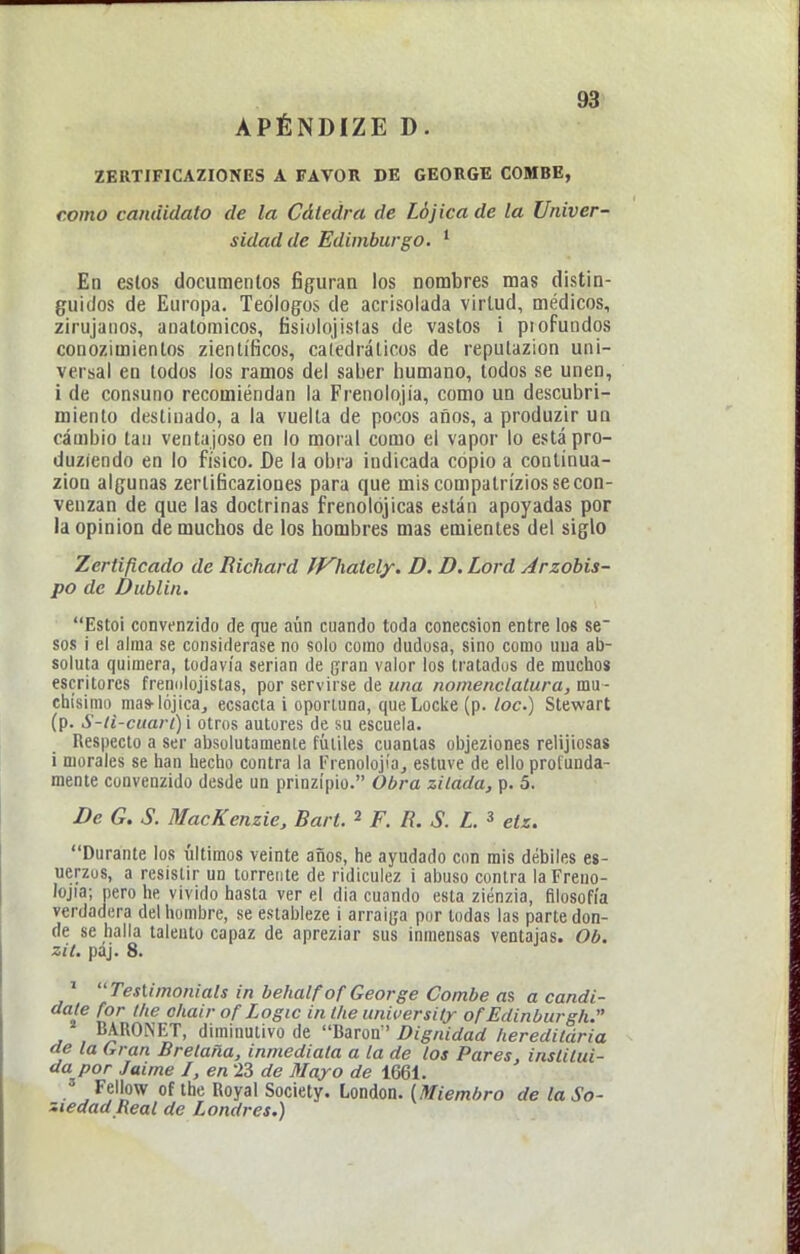 93> ZERTIFICAZIONES A FAVOR DE GEORGE COMBE, como candidato de la Cátedra de Lójica de ta Univer- sidad de Edimburgo. * En estos documentos figuran los nombres mas distin- guidos de Europa. Teólogos de acrisolada virtud, médicos, zirujanos, anatómicos, fisiolojistas de vastos i profundos conozimientos zientíficos, catedráticos de repulazion uni- versal en todos los ramos del saber humano, todos se unen, i de consuno recomiendan la Frenolojia, como un descubri- miento destinado, a la vuelta de pocos años, a produzir ua cambio tan ventajoso en lo moral como el vapor lo estápro- duziendo en lo físico. De la obra indicada copio a coulinua- zion algunas zertificaziones para que mis compatrízios se con- venzan de que las doctrinas frenolójicas están apoyadas por la opinión de muchos de los hombres mas emientes del siglo Zertificado de Richard fj^hately. D. D. Lord Arzobis- po de Dublin. Estol convenzidf) de que aún cuando toda conecsion entre los se sos i el alma se considerase no solo como dudosa, sino como uua ab- soluta quimera, todavía serian de gran valor los tratados de mucho» escritores freimlojistas, por servirse de una nomenclatura, mu - chísimo mas-lójicaj ecsacta i oportuna, queLocke (p. loe.) Stewart (p. S-li-cuari) i otros autores de su escuela. Respecto a ser absolutamente fútiles cuantas objeziones relijiosas i morales se han hecho contra la Frenolojia^ estuve de ello protunda- mente convenzido desde un prinzípio. Obra zilada, p. 5. De G. S. MacKenzie, Bart. 2 F. R. S. L. » etz. Durante los últimos veinte años, he ayudado con mis débiles es- uerzos, a resistir un torrente de ridiculez i abuso contra la Freno- lojia; pero he vivido hasta ver el dia cuando esta ziénzia, filosofía verdadera del hombre, se estableze i arraip por todas las parte don- de se halla talento capaz de apreziar sus inmensas ventajas. Ob. zit. paj. 8. ' Testimoniáis in behalfofGeorge Combe as a candi- date for tlie ohair of Logic intlie unifersUy of Edinburgh. BARONET, diminutivo de Barón ' Dignidad heredildria de la Gran Bretaña, inmediata a la de los Pares, institui- da por Jaime I, en 23 de Mayo de 1661. ' Fellow of the Royal Society. London. (Miembro de la So- ciedad Real de Londres.)