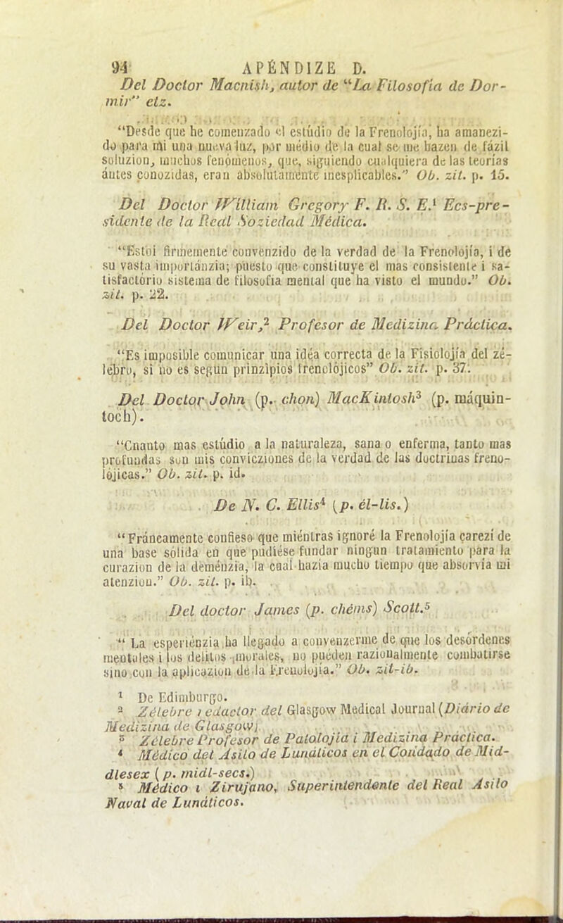 Del Doclor Macnish, autor de ¿a Filosofía de Dor- mir etz. Desile que he comenzado »;1 csiúdio de la Frenolojía, ha amanezi- d4) .pai'a tíú una nuiiva luz, por medio de la cual sC'Uie bazen de íázil Süluzion, miicliüS feuóaienuSj que., siguiendo aialquiera de las teorías antes conozidas, eran absolutamente inesplicables. Ob. zit. p. 15. Del Doctor tVilliam Grcgory F. R. S. E.^ Ecs-pre- sidcnie (le la Real Sozicdad Medica. ' '• Estol firmemente convenzido de la verdad de'la Frenolojía, i de su vasta impurláiizia; puesto que constituye el mas consisienle i sa- tisfaclório sistema de filosofía menial que ha visto el mundo. Oü. Del Doctor eiry^ Profesor de Mcdizina Práctica, , 'ÍEs impusible comunicar una idea correcta de la Fisiolojía del zé- lé|ljru, si no es sepun prinzlpio8 trenclójicos 0¿. 2í7. p. 37: . Del. Doctc^l^JpJin^^(f.y^hon) MacKintosh^ (p, máquin- toch).^ ■ Cnanto mas eslúdio a la naturaleza, sana o enferma, tanto mas profundas aun mis convicziones de la verdad de las doctrinas freno- lójicas. Ob. z¿í. p. id. De N. C. Ellis^ [p. él-lis.) Francamente coufieso' que mientras ignoré la Frenolojía carezí de una base sólida en que pudiese fundar ningún tratamiento |,>a_ra la cui aziun de la deménzia, la caaí liazia mucho tiempo que absorvía mi alenziüu. Ob. zii. p. il). . .»..<». Del doctor , Jaimes (^p. chéins) Sqoft.^ ' . ' La esperiénzia.ha líeQadü a cuuvenzerme de cpie los desórdenes mentales i los delitos lUioiales, no pueden razioUalmente combatirse sino.cun la!.qplicijiíiü.Ui.(lti.laIj'euolujía. Ob, zil-ib. De Edimburcro. a Zélebre i edactor del Glasgow Medical Journal (Z)iar¿o de Meüizina de Glasgow) „ . „ . • ^ Zélebre Profesor de Palalojid i Medizina Practica. * Médico del JsilQ de Lurifilicos en el Cpüda^do. de Mid- dlesex {p. midl-secs.) ^ .. 5 Médico i ZirujanOr Saperintendmle del Real Asilo Naval de Lunáticos.