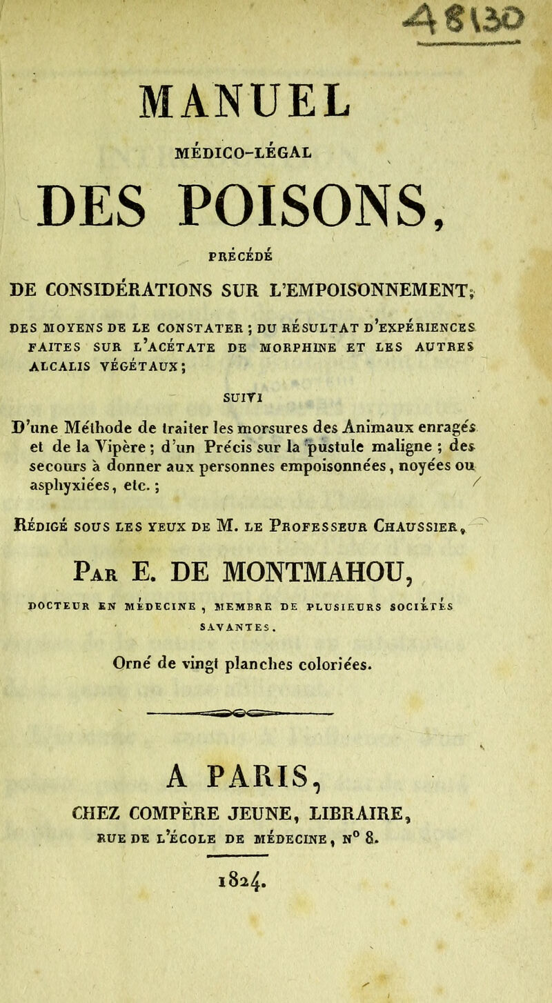 médico-légal DES POISONS, PRÉCÉDÉ DE CONSIDÉRATIONS SUR L’EMPOISONNEMENT; DES MOYENS DE LE CONSTATER ; DU RESULTAT D'EXPERIENCES FAITES SUR L’ACÉTATE DE MORPHINE ET LES AUTRES ALCALIS VÉGÉTAUX; SUIVI D’une Méthode de traiter les morsures des Animaux enragés et de la Vipère ; d’un Précis sur la 'pustule maligne ; des secours à donner aux personnes empoisonnées, noyées ou asphyxiées, etc. ; / Rédigé sous les yeux de M. le Professeur Chaussier, Par E. DE MONTMAHOU, DOCTEUR EN MEDECINE , MEMBRE DE PLUSIEURS SOCIETES Orné de vingt planches coloriées. A PARIS, CHEZ COMPÈRE JEUNE, LIBRAIRE, rue de l’école de médecine, n° 8.