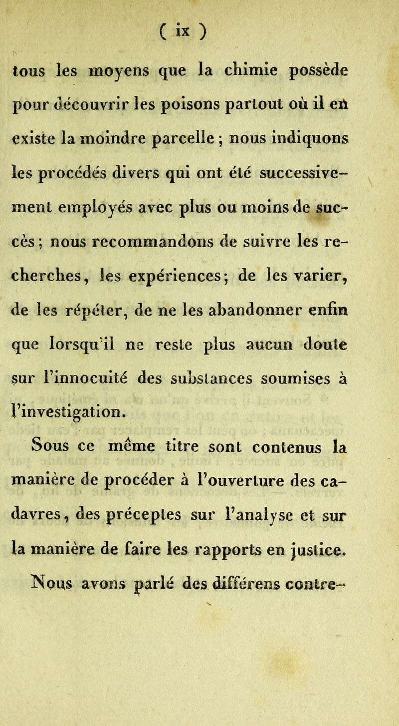 tous les moyens que la chimie possède pour découvrir les poisons partout où il eh existe la moindre parcelle ; nous indiquons les procédés divers qui ont élé successive- ment employés avec plus ou moins de suc- cès; nous recommandons de suivre les re- cherches , les expériences ; de les varier, de les répéter, de ne les abandonner enfin que lorsqu’il na reste plus aucun doute sur l’innocuité des substances soumises à l’investigation. Sous ce même titre sont contenus la manière de procéder à l’ouverture des ca- davres, des préceptes sur l’analyse et sur la manière de faire les rapports en justice. Nous avons parlé des différeras contre-