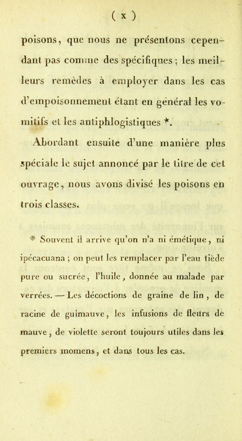 poisons, que nous ne présentons cepen- dant pas comme des spécifiques ; les meil- leurs remèdes à employer dans les cas d’empoisonnement étant en général les vo- mitifs et les antiphlogistiques *. Abordant ensuite d’une manière plus spéciale le sujet annoncé par le titre de cet ouvrage, nous avons divisé les poisons en trois classes. * Souvent ii arrive qu’on n’a ni émétique, ni ipécacuana ; on peut les remplacer par l’eau tiède pure ou sucrée, l’huile, donnée au malade par verrées. — Les décoctions de graine de lin , de racine de guimauve, les infusions de fleurs de mauve, de violette seront toujours utiles dans les premiers inomens, et dans tous les cas.