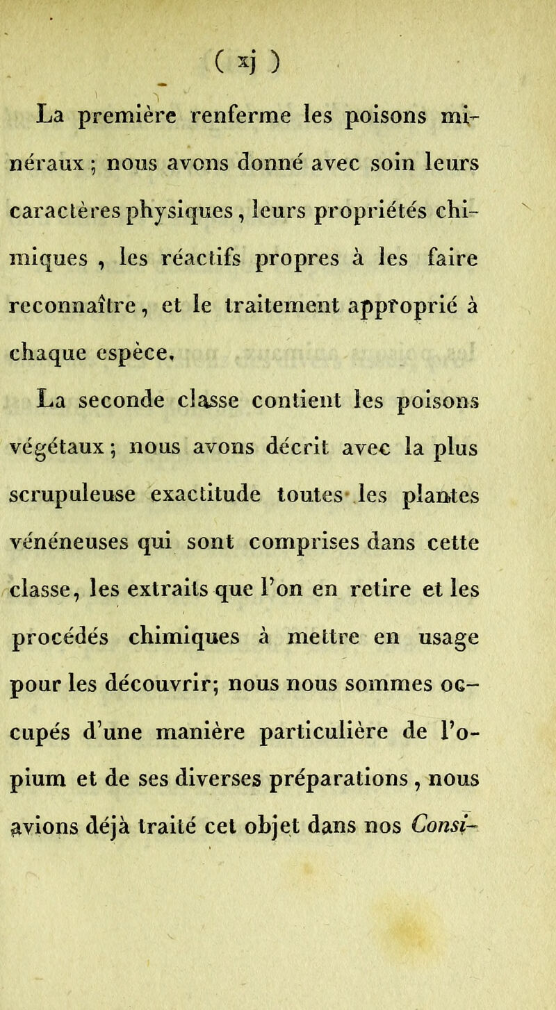 La première renferme les poisons mi- néraux ; nous avons donné avec soin leurs caractères physiques, leurs propriétés chi- miques , les réactifs propres à les faire reconnaître, et le traitement approprié à chaque espèce, La seconde classe contient les poisons végétaux ; nous avons décrit avec la plus scrupuleuse exactitude toutes les planÆes vénéneuses qui sont comprises dans cette classe, les extraits que l’on en retire et les procédés chimiques à mettre en usage pour les découvrir; nous nous sommes oc- cupés d’une manière particulière de l’o- pium et de ses diverses préparations , nous avions déjà traité cet objet dans nos Consi-