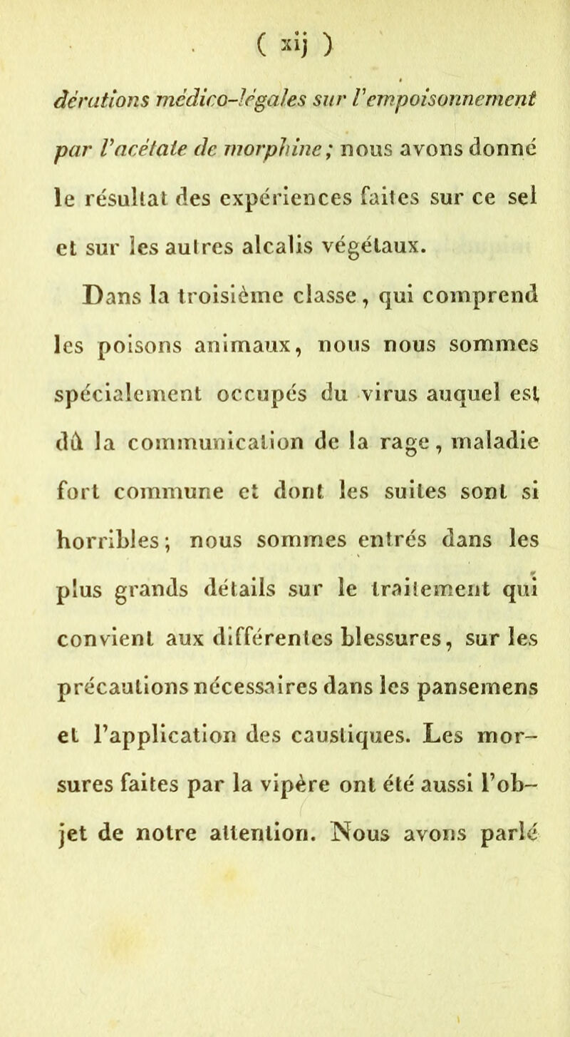 dérations mcdico-Jégales sur Vempoisonnement par Vacétate de morphine; nous avons donne le résultat des expériences faites sur ce sel et sur les autres alcalis végétaux. Dans la troisième classe, qui comprend les poisons animaux, nous nous sommes spécialement occupés du virus auquel est dd la communication de la rage, maladie fort commune et dont les suites sont si horribles; nous sommes entrés dans les plus grands détails sur le traitement qui convient aux différentes blessures, sur les précautions nécessaires dans les pansemens et l’application des caustiques. Les mor- sures faites par la vipère ont été aussi l’ob- jet de notre attention. Nous avons parlé