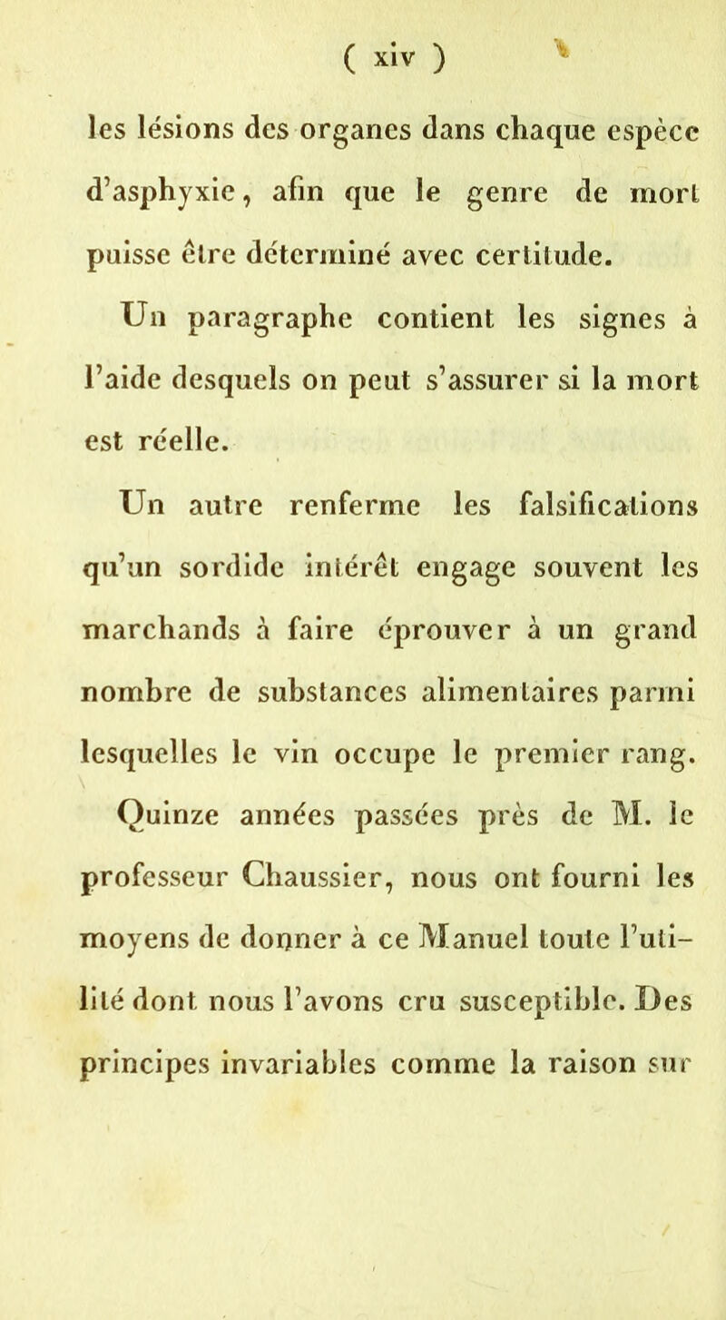 les lésions des organes dans chaque espèce d’asphyxie, afin que le genre de mort puisse cire déterminé avec certitude. Un paragraphe contient les signes à l’aide desquels on peut s’assurer si la mort est réelle. Un autre renferme les falsifications qu’un sordide intérêt engage souvent les marchands à faire éprouver à un grand nombre de substances alimentaires parmi lesquelles le vin occupe le premier rang. Quinze années passées près de M. le professeur Chaussier, nous ont fourni les moyens de donner à ce Manuel toute l’uti- lité dont nous l’avons cru susceptible. Des principes invariables comme la raison sur