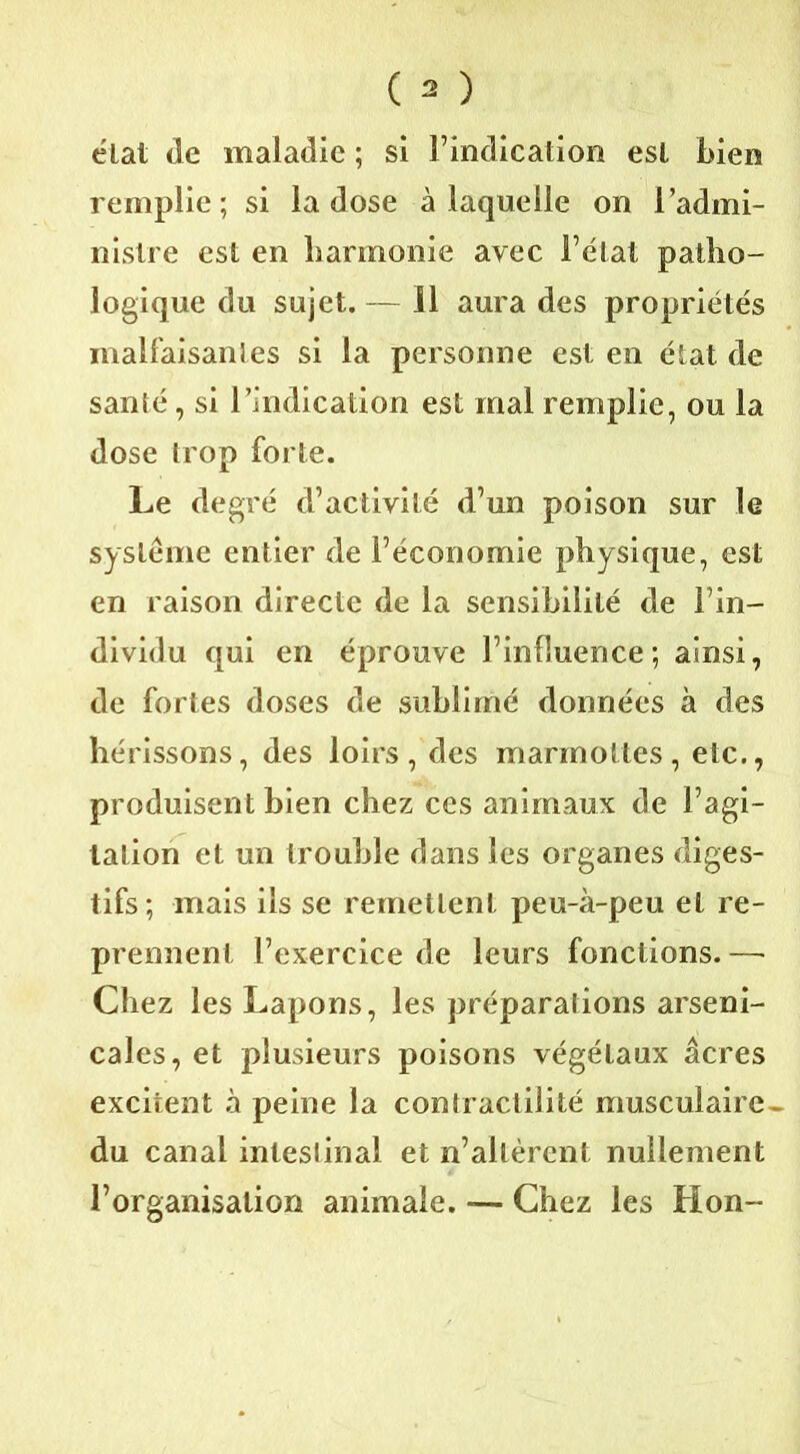 état de maladie ; si l’indication est bien remplie; si la dose à laquelle on l’admi- nistre est en harmonie avec l’état patho- logique du sujet. — 11 aura des propriétés malfaisantes si la personne est en état de santé, si l’indication est mal remplie, ou la dose trop forte. Le degré d’activité d’un poison sur le système entier de l’économie physique, est en raison directe de la sensibilité de l’in- dividu qui en éprouve l’influence; ainsi, de fortes doses de sublimé données à des hérissons, des loirs, des marmottes, etc., produisent bien chez ces animaux de l’agi- tation et un trouble dans les organes diges- tifs; mais ils se remettent peu-à-peu et re- prennent l’exercice de leurs fonctions. — Chez les Lapons, les préparations arseni- cales, et plusieurs poisons végétaux âcres excitent à peine la contractilité musculaire- du canal intestinal et n’allèrent nullement l’organisation animale. — Chez les Hon-