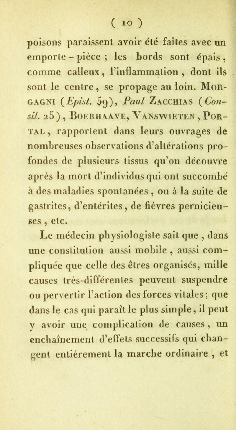 poisons paraissent avoir élé faites avec un emporte - pièce ; les bords sont épais , comme calleux, l’inflammation , dont ils sont le centre, se propage au loin. Moit- gagni (Epist. 59), Paul Zacchias (Con- si/. 25), Boerhaave, Yanswieten , Por- ïal , rapportent dans leurs ouvrages de nombreuses observations d’altérations pro- fondes de plusieurs tissus qu’on découvre après la mort d’individus qui ont succombé à des maladies spontanées , ou à la suite de gastrites, d’entérites, de fièvres pernicieu- ses , etc. Le médecin physiologiste sait que , dans une constitution aussi mobile , aussi com- pliquée que celle des êtres organisés, mille causes très-différentes peuvent suspendre ou pervertir l’action des forces vitales; que dans le cas qui paraît le plus simple, il peut y avoir une complication de causes, un enchaînement d’effets successifs qui chan- gent entièrement la marche ordinaire , et