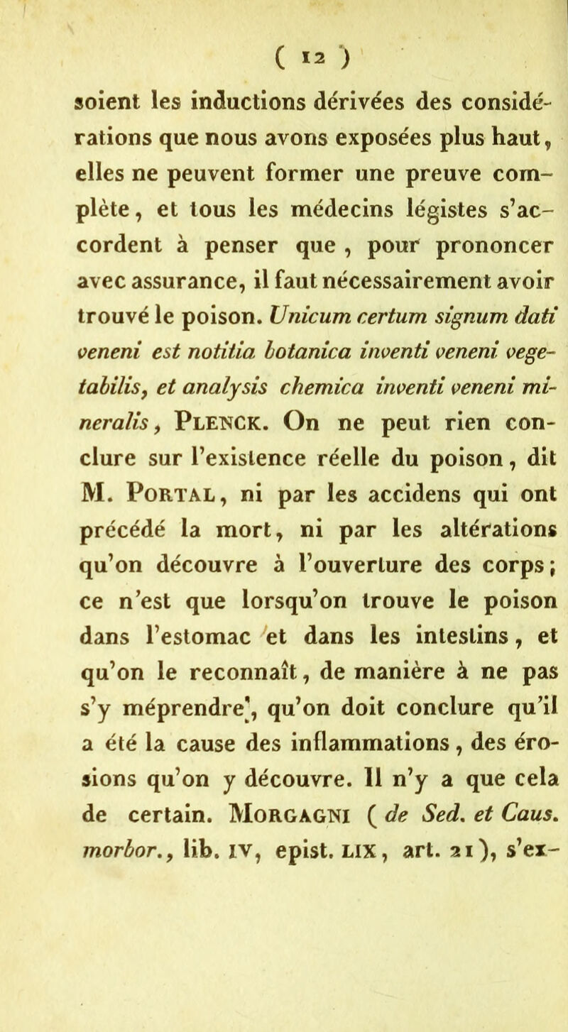 ( ) soient les inductions dérivées des considé- rations que nous avons exposées plus haut, elles ne peuvent former une preuve com- plète , et tous les médecins légistes s’ac- cordent à penser que , pour prononcer avec assurance, il faut nécessairement avoir trouvé le poison. Unicum certum signum dati oeneni est notitia hotanica inoenti oeneni oege- tabilis, et analysis chemica inoenti oeneni mi- neralis, Plenck. On ne peut rien con- clure sur l’existence réelle du poison, dit M. Port al, ni par les accidens qui ont précédé la mort, ni par les altérations qu’on découvre à l’ouverture des corps; ce n’est que lorsqu’on trouve le poison dans l’estomac et dans les intestins, et qu’on le reconnaît, de manière à ne pas s’y méprendre], qu’on doit conclure qu’il a été la cause des inflammations, des éro- sions qu’on y découvre. 11 n’y a que cela de certain. Morgàgni ( de Sed. et Caus. morbor., lib. iv, epist. lix, art. 21), s’er-