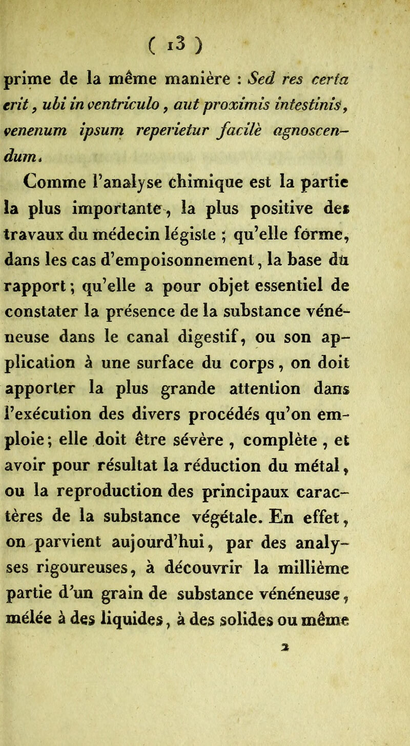 ( *3 ) prime de la même manière : Sed res certa erit, ubi in ventriculo, aut proximis intestinis, çenenum ipsum reperietur facile agnoscen- dum* Comme l’analyse chimique est la partie la plus importante , la plus positive de* travaux du médecin légiste ; qu’elle forme, dans les cas d’empoisonnement, la base du rapport ; qu’elle a pour objet essentiel de constater la présence de la substance véné- neuse dans le canal digestif, ou son ap- plication à une surface du corps, on doit apporter la plus grande attention dans l’exécution des divers procédés qu’on em- ploie ; elle doit être sévère , complète , et avoir pour résultat la réduction du métal, ou la reproduction des principaux carac- tères de la substance végétale. En effet, on parvient aujourd’hui, par des analy- ses rigoureuses, à découvrir la millième partie d’un grain de substance vénéneuse, mélée à des liquides, à des solides ou même 3