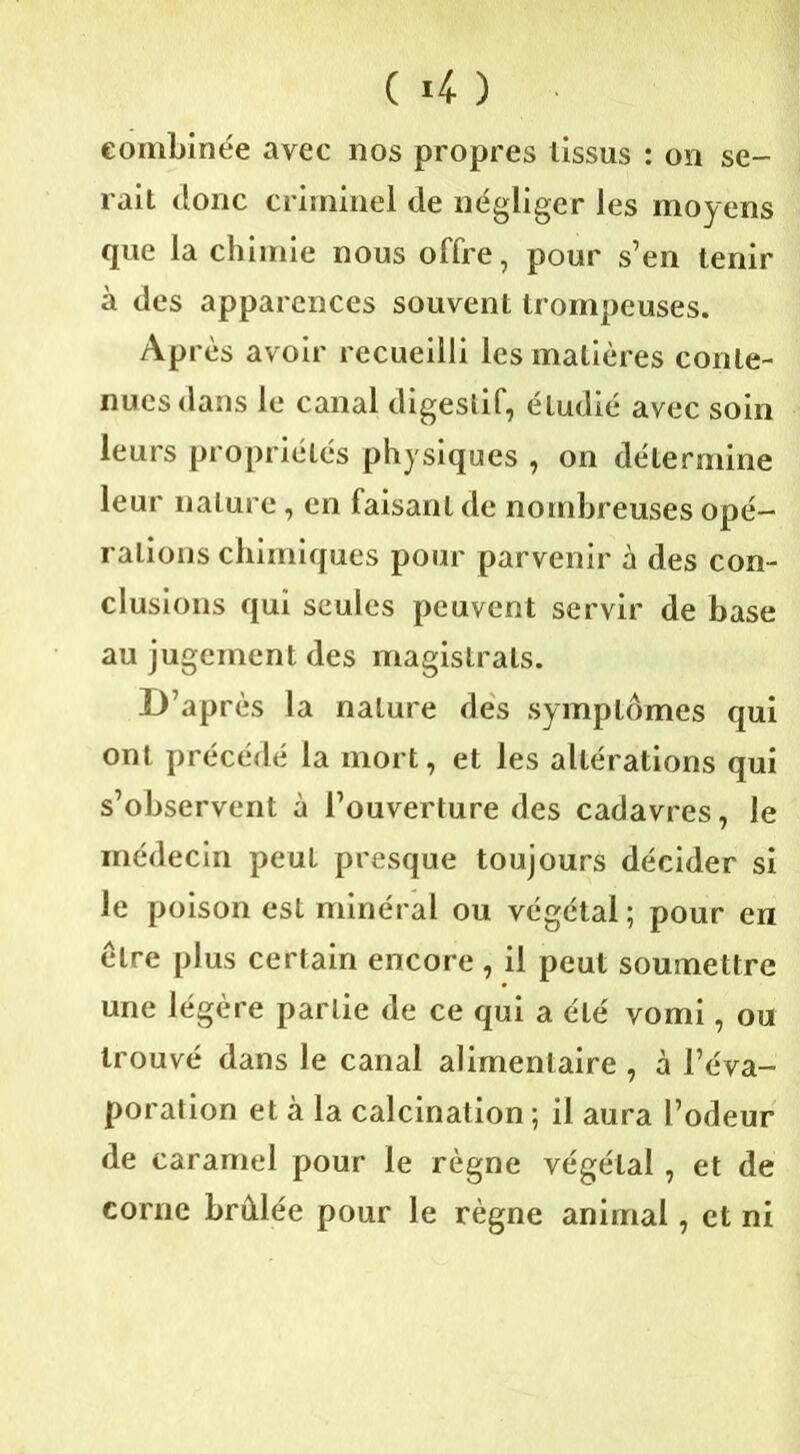 combinée avec nos propres tissus : on se- rait donc criminel de négliger les moyens que la chimie nous offre, pour s’en tenir à des apparences souvent trompeuses. Après avoir recueilli les matières conte- nues dans le canal digestif, étudié avec soin leurs propriétés physiques , on détermine leur nature, en faisant de nombreuses opé- rations chimiques pour parvenir à des con- clusions qui seules peuvent servir de base au jugement des magistrats. D’après la nature des symptômes qui ont précédé la mort, et les altérations qui s’observent à l’ouverture des cadavres, le médecin peut presque toujours décider si le poison est minéral ou végétal ; pour en être plus certain encore , il peut soumettre une légère partie de ce qui a été vomi, ou trouvé dans le canal alimentaire , à l’éva- poration et à la calcination ; il aura l’odeur de caramel pour le règne végétal, et de corne brûlée pour le règne animal, et ni