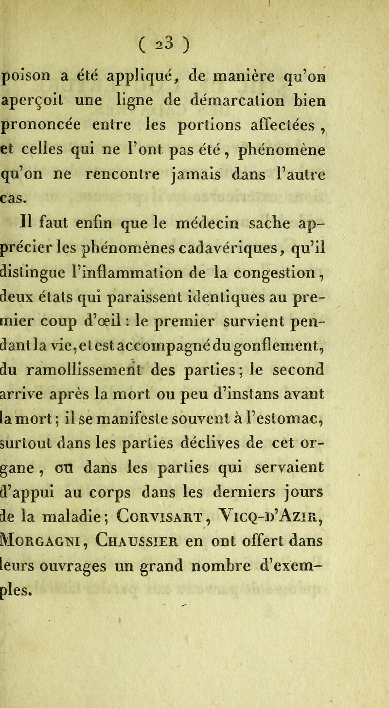 ( =>3 ) poison a été appliqué, de manière qu’on aperçoit une ligne de démarcation bien prononcée entre les portions affectées , et celles qui ne l’ont pas été, phénomène qu’on ne rencontre jamais dans l’autre cas. Il faut enfin que le médecin sache ap- précier les phénomènes cadavériques, qu’il distingue l’inflammation de la congestion, deux états qui paraissent identiques au pre- mier coup d’œil : le premier survient pen- dant la vie, et est accompagné du gonflement, du ramollissement des parties; le second arrive après la mort ou peu d’instans avant la mort ; il se manifeste souvent à l’estomac, surtout dans les parties déclives de cet or- gane , mi dans les parties qui servaient d’appui au corps dans les derniers jours de la maladie; Cgrvisart, Vicq-d’Azir, Morgagni, Chaussier en ont offert dans leurs ouvrages un grand nombre d’exem- ples.