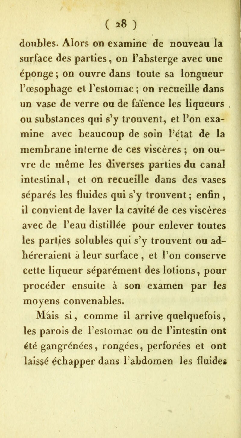 ( 2° ) doubles. Alors on examine de nouveau la surface des parties, on l’absterge avec une éponge ; on ouvre dans toute sa longueur Pœsophage et l’estomac ; on recueille dans un vase de verre ou de faïence les liqueurs ou substances qui s’y trouvent, et l’on exa- mine avec beaucoup de soin l’état de la membrane interne de ces viscères ; on ou- vre de même les diverses parties du canal intestinal, et on recueille dans des vases séparés les fluides qui s’y trouvent ; enfin , il convient de laver la cavité de ces viscères avec de l’eau distillée pour enlever toutes les parties solubles qui s’y trouvent ou ad- héreraient à leur surface , et l’on conserve cette liqueur séparément des lotions, pour procéder ensuite à son examen par les moyens convenables. Mais si, comme il arrive quelquefois, les parois de l’estomac ou de l’intestin ont été gangrénées, rongées, perforées et ont laissé échapper dans l’abdomen les fluides