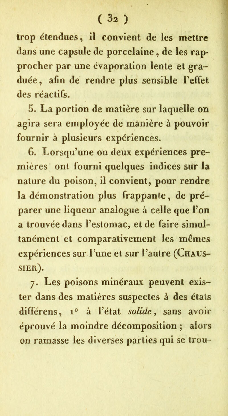 trop étendues, il convient de les mettre dans une capsule de porcelaine, de les rap- procher par une évaporation lente et gra- duée, afin de rendre plus sensible leffet des réactifs. 5. La portion de matière sur laquelle on agira sera employée de manière à pouvoir fournir à plusieurs expériences. 6. Lorsqu’une ou deux expériences pre- mières ont fourni quelques indices sur la nature du poison, il convient, pour rendre la démonstration plus frappante, de pré- parer une liqueur analogue à celle que l’on a trouvée dans l’estomac, et de faire simul- tanément et comparativement les mêmes expériences sur l’une et sur l’autre (Chaus- sier). 7. Les poisons minéraux peuvent exis- ter dans des matières suspectes à des états différens, i° à l’état solide, sans avoir éprouvé la moindre décomposition ; alors on ramasse les diverses parties qui se trou-