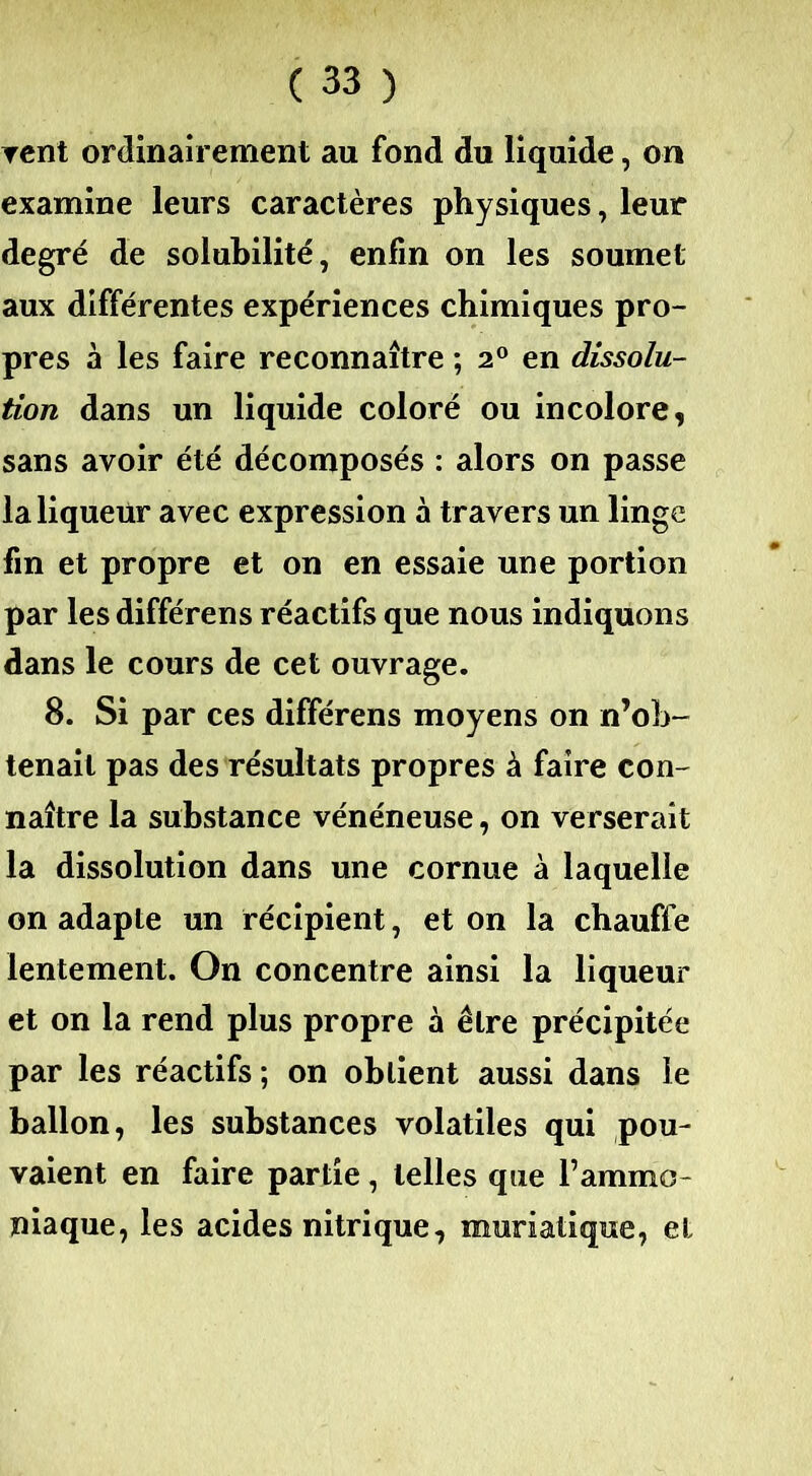 vent ordinairement au fond du liquide, on examine leurs caractères physiques, leur degré de solubilité, enfin on les soumet aux différentes expériences chimiques pro- pres à les faire reconnaître ; 20 en dissolu- tion dans un liquide coloré ou incolore, sans avoir été décomposés : alors on passe la liqueur avec expression à travers un linge fin et propre et on en essaie une portion par les différens réactifs que nous indiquons dans le cours de cet ouvrage. 8. Si par ces différens moyens on n’ob- tenait pas des résultats propres à faire con- naître la substance vénéneuse, on verserait la dissolution dans une cornue à laquelle on adapte un récipient, et on la chauffe lentement. On concentre ainsi la liqueur et on la rend plus propre à être précipitée par les réactifs ; on obtient aussi dans le ballon, les substances volatiles qui pou- vaient en faire partie, telles que l’ammo- niaque, les acides nitrique, muriatique, et