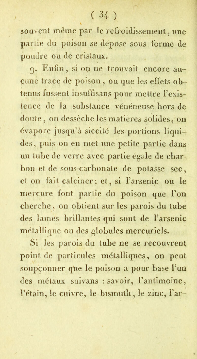 souvent même par le refroidissement, une partie du poison se dépose sous forme de poudre ou de crisiaux. g. Enfin, si on ne trouvait encore au- cune trace de poison , ou que les effets ob- tenus fussent insuffisans pour mettre l’exis- tence de la substance vénéneuse hors de doute , on dessèche les matières solides, on évapore jusqu à siccité les portions liqui- des, puis on en met une petite partie dans un tube de verre avec partie égale de char- bon et de sous-carbonate de potasse sec, et on fait calciner; et, si l’arsenic ou le mercure font partie du poison que l’on cherche, on obtient sur les parois du tube des laines brillantes qui sont de l’arsenic métallique ou des globules mercuriels. Si les parois du tube ne se recouvrent point de particules métalliques, on peut soupçonner que le poison a pour base l’un des métaux suivans : savoir, l’antimoine, l’étain, le cuivre, le bismuth, le zinc, l’ar-