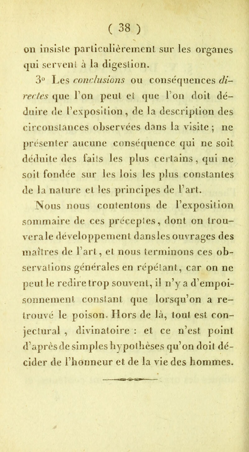 on insiste particulièrement sur les organes qui servent à la digestion. 3° Les conclusions ou conséquences di- rectes que Ton peut et que I on doit dé- duire de l’exposition, de la description des circonstances observées dans la visite ; ne présenter aucune conséquence qui ne soit déduite des laits les plus certains, qui ne soit fondée sur les lois les plus constantes de la nature et les principes de l’art. Nous nous contentons de l’exposition sommaire de ces préceptes, dont on trou- verai développement dansles ouvrages des maîtres de l’art, et nous terminons ces ob- servations générales en répétant, car on ne peut le redire trop souvent, il n’y a d’empoi- sonnement constant que lorsqu’on a re- trouvé le poison. Hors de là, tout est con- jectural , divinatoire : et ce n’est point d’après de simples hypothèses qu’on doit dé- cider de l’honneur et de la vie des hommes.