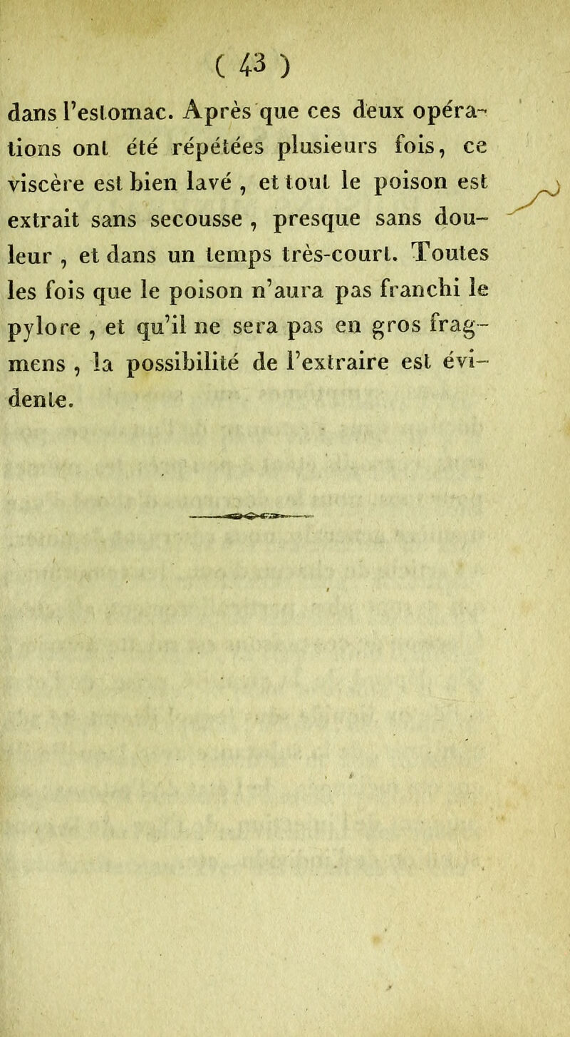 dans l’eslomac. Après que ces deux opéra- tions ont été répétées plusieurs fois, ce viscère est bien lavé , et tout le poison est extrait sans secousse , presque sans dou- leur , et dans un temps très-court. Toutes les fois que le poison n’aura pas franchi le pylore , et qu’il ne sera pas en gros frag- mens , la possibilité de l’extraire est évi- dente.