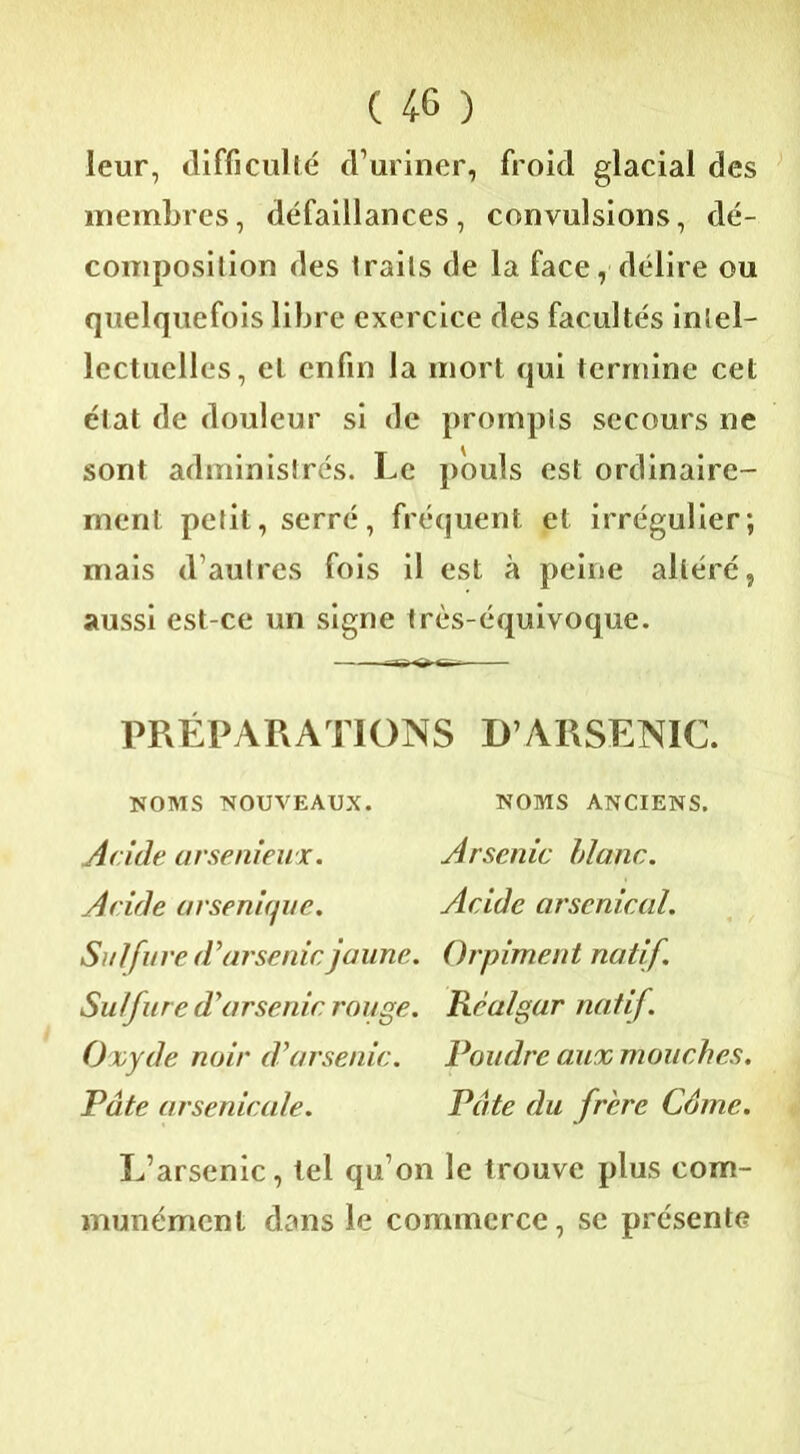 leur, difficulté d’uriner, froid glacial des membres, défaillances, convulsions, dé- composition des traits de la face, délire ou quelquefois libre exercice des facultés intel- lectuelles, et enfin la mort qui termine cet état de douleur si de prompts secours ne sont administrés. Le pouls est ordinaire- ment petit, serré, fréquent et irrégulier; mais d’autres fois il est à peine altéré, aussi est-ce un signe très-équivoque. PRÉPARATIONS D’ARSENIC. NOMS NOUVEAUX. NOMS ANCIENS. Acide arsenieux. Arsenic blanc. Acide arsenicfuc. Acide arsenical. Sulfure d'arsenic jaune. Orpiment natif. Sulfure d'arsenic rouge. Rcalgar natif. Oxyde noir d’arsenic. Poudre aux mouches. Pâte arsenicale. Pâte du frère Câme. L’arsenic, tel qu’on le trouve plus com- munément dans le commerce, se présente