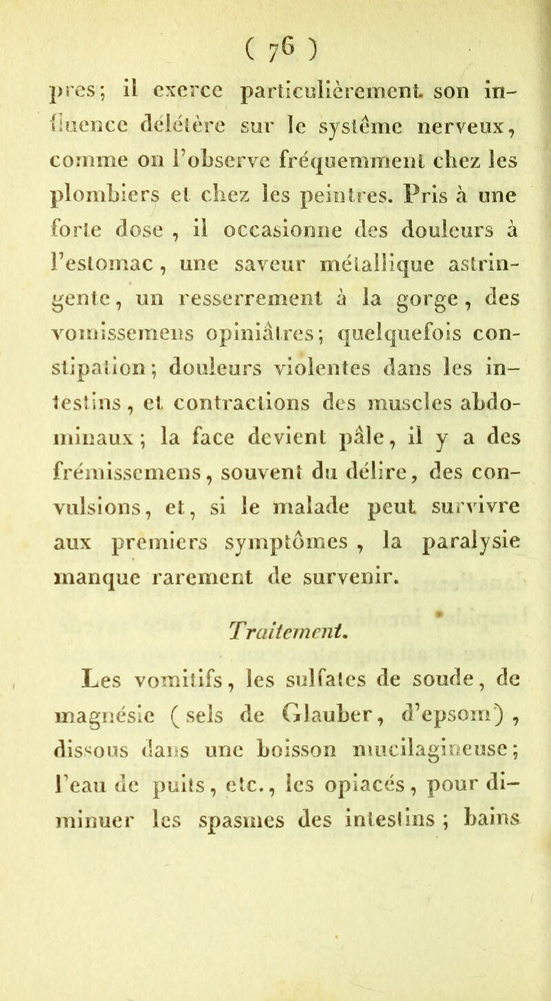 près; ii exerce particulièrement son in- fluence délétère sur le système nerveux, comme on l’observe fréquemment chez les plombiers et chez les peintres. Pris à une forte dose , il occasionne des douleurs à l’estomac, une saveur métallique astrin- gente , un resserrement à la gorge, des vomissemens opiniâtres; quelquefois con- stipation ; douleurs violentes dans les in- testins, et contractions des muscles abdo- minaux; la face devient pâle, il y a des frémissemens, souvent du délire, des con- vulsions, et, si le malade peut survivre aux premiers symptômes , la paralysie manque rarement de survenir. • Traitement. Les vomitifs, les sulfates de soude, de magnésie (sels de Glauber, d’epsom) , dissous dans une boisson mucilagineusc ; l’eau de puits, etc., les opiacés, pour di- minuer les spasmes des intestins ; bains