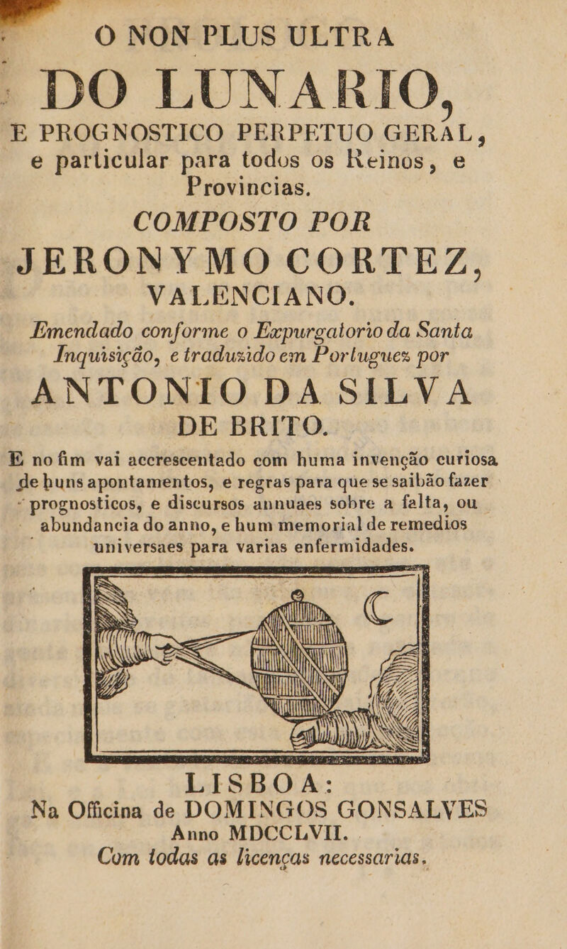 ” o NON PLUS ULTRA : DO LUNARIO, E PROGNOSTICO PERPETUO GERAL, e particular para todos os Reinos, e Provincias. COMPOSTO POR JERONYMO CORTEZ, VALENCIANO. Emendado conforme o Expurgatorio da Santa Inquisição, e traduzido em Portugues por ANTONIO DA SILVA | DE BRITO. E no fim vai accrescentado com huma invenção curiosa de huns apontamentos, é regras para que se saibão fazer “ prognosticos, e discursos annuaes sobre a falta, ou |  abundancia do anno, e hum memorial de remedios universaes para varias enfermidades. IN À Ê CD AZ CONS LISBOA: Na Officina de DOMINGOS GONSALVES Anno MDCCLVII. . Com todas as licenças necessarias.