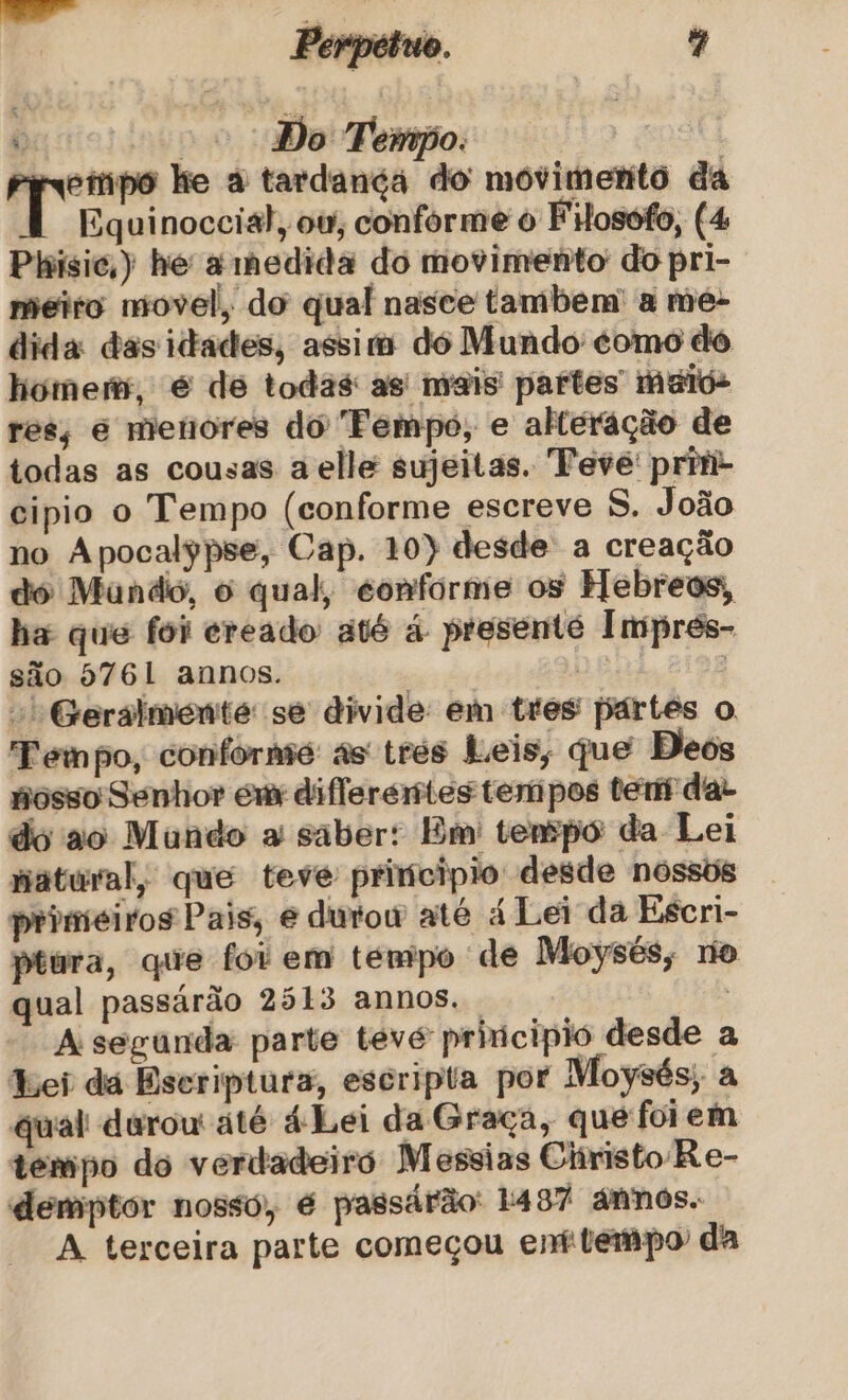 Perpétuo. % voo Do Tempo. | ea ke à tardançá do móvimento da Equinoccial, ow, conforme o FHosofo, (4 Phísic;)) he a medida do movimento do pri- meio movel, do qual nasce tambem' a meé- dida das idades, assis do Mundo como do homem, é de todas as mais partes maio- res, é menores do Fempo, e alteração de todas as cousas a elle sujeitas. Tevé' priti- cipio o Tempo (conforme escreve S. João no Apocalypse, Cap. 10) desde a creação dó Mundo, o qual, conforme os Hebreos, ha que foi ereado até á presente Impres- são 5761 annos. | Bet) | Geralmente se divide em tres partes o Tempo, conforme as trés Leis, que Dos posso Senhor em diflerertes tertipos tertf dar do ao Mando a saber: Bm' tenpo da Lei patúral, que teve principio desde nossos primeiros Pais, e dutow até á Lei da Escri- ptura, que foi em tempo de Moysés, no qual passárão 2513 annos. | A segunda parte teve principio desde a Lei dá Escriptura, escripta por Moysés; a qual durou até á Lei da Graça, que foiem tempo do verdadeiró Messias Christo R e- demptor nossó, é passárão: 1497 ánnos. A terceira parte começou enfitempo' da
