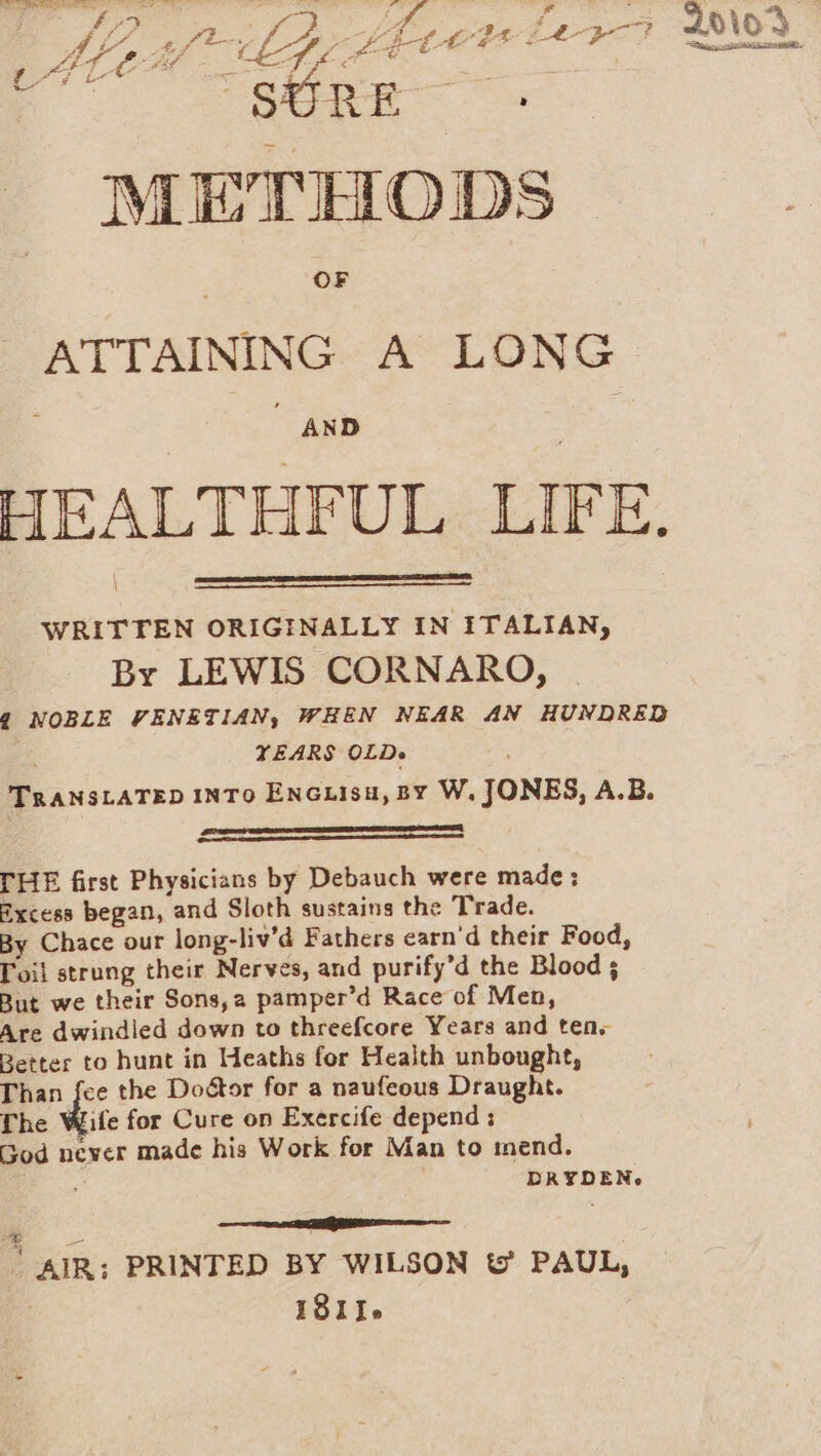 Z “SURE METHODS a as ATTAINING A LONG ; AND HEALTHFUL LIFE. WRITTEN ORIGINALLY IN ITALIAN, Br LEWIS CORNARO, 2 NOBLE VENETIAN, WHEN NEAR AN HUNDRED YEARS OLD» TRANSLATED INTO ENGLISH, BY W. JONES, A.B. a a ED THE first Physicians by Debauch were made: Excess began, and Sloth sustains the Trade. By Chace our long-liv’d Fathers carn'd their Food, Toil strung their Nerves, and purify’d the Blood 5 But we their Sons, a pamper’d Race of Men, Are dwindled down to threefcore Years and ten, Better to hunt in Heaths for Health unbought, Than fee the Doétor for a naufeous Draught. The die for Cure on Exercife depend : God never made his Work for Man to mend. DRYDEN. a ER — ' AIR: PRINTED BY WILSON t PAUL, 181.