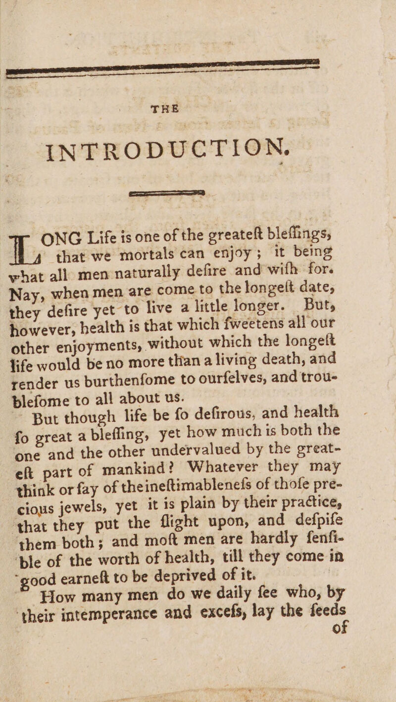 INTRODUCTION. ONG Life is one of the greateft bleflings, ‘that we mortals can enjoy; it being what all men naturally defire and with for. Nay, when men are come to the longelt date, they defire yet to live a little longer. But, however, health is that which fweetens all our other enjoyments, without which the longelt life would be no more tian a living death, and render us burthenfome to ourfelves, and trou- blefome to all about us. ~ But though life be fo defirous, and health fo great a bleffing, yet how much is both the one and the other undervalued by the great- eft part of mankind? Whatever they may think or fay of theineftimablenefs of thofe pre- cious jewels, yet it is plain by their practice, ‘that they put the flight upon, and defpife them both; and moft men are hardly fenfi- ‘ble of the worth of health, till they come in “good earneft to be deprived of it. | How many men do we daily fee who, by ‘their intemperance and excefs, lay the feeds O