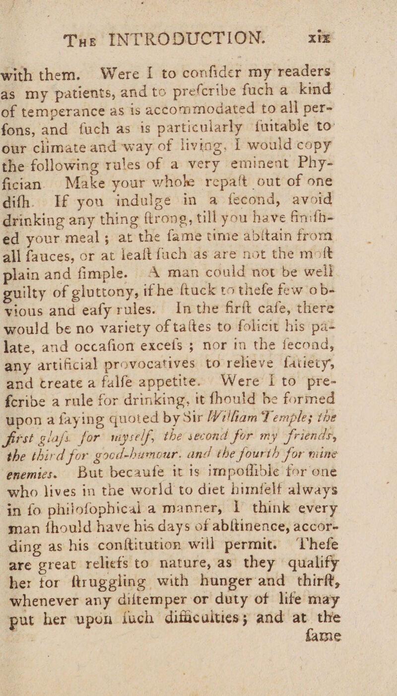 with them. Were I to confider my readers as my patients, and to prefcribe fuch a kind . of temperance as is accommodated to all per- fons, and fuch as is particularly fuitable to: our climate and ‘way of living, I would copy the following rules of a very eminent Phy- fician Make your whole repalt out of one difh. If you indulge in a fecond, avoid drinking any thing ftrong, till you have finith- ed your meal; at the fame time abitain from all fauces, or at leaft fuch as are not the moft plain and fimple. A man could not be well guilty of gluttony, ifhe ftuck to thefe few ob- vious and eafy rules. Inthe firit cafe, there would be no variety of tates to folicit his pa- late, and occafion excefs ; nor in the fecond, any artificial provocatives to relieve fatiety, and treate a falfe appetite. Were Ito pre- fcribe a rule for drinking, it fhould be formed upon a faying quoted by Sir Wilham Temples the first giafs for miyself, the second for my friends, the third for good-humour. and the fourth for mine enemies. But becaufe it is impoflible for one who lives in the world to diet himfelf always in fo philofophical a manner, I think every man fhould have his days of abllinence, accor- ding as his conftitution will permit. ‘Uhefe are great reliefs to nature, as they qualify her tor ftruggling with hunger and thirft, whenever any diitemper or duty of life may put her upon fuch difficulties; and at the 3 fame