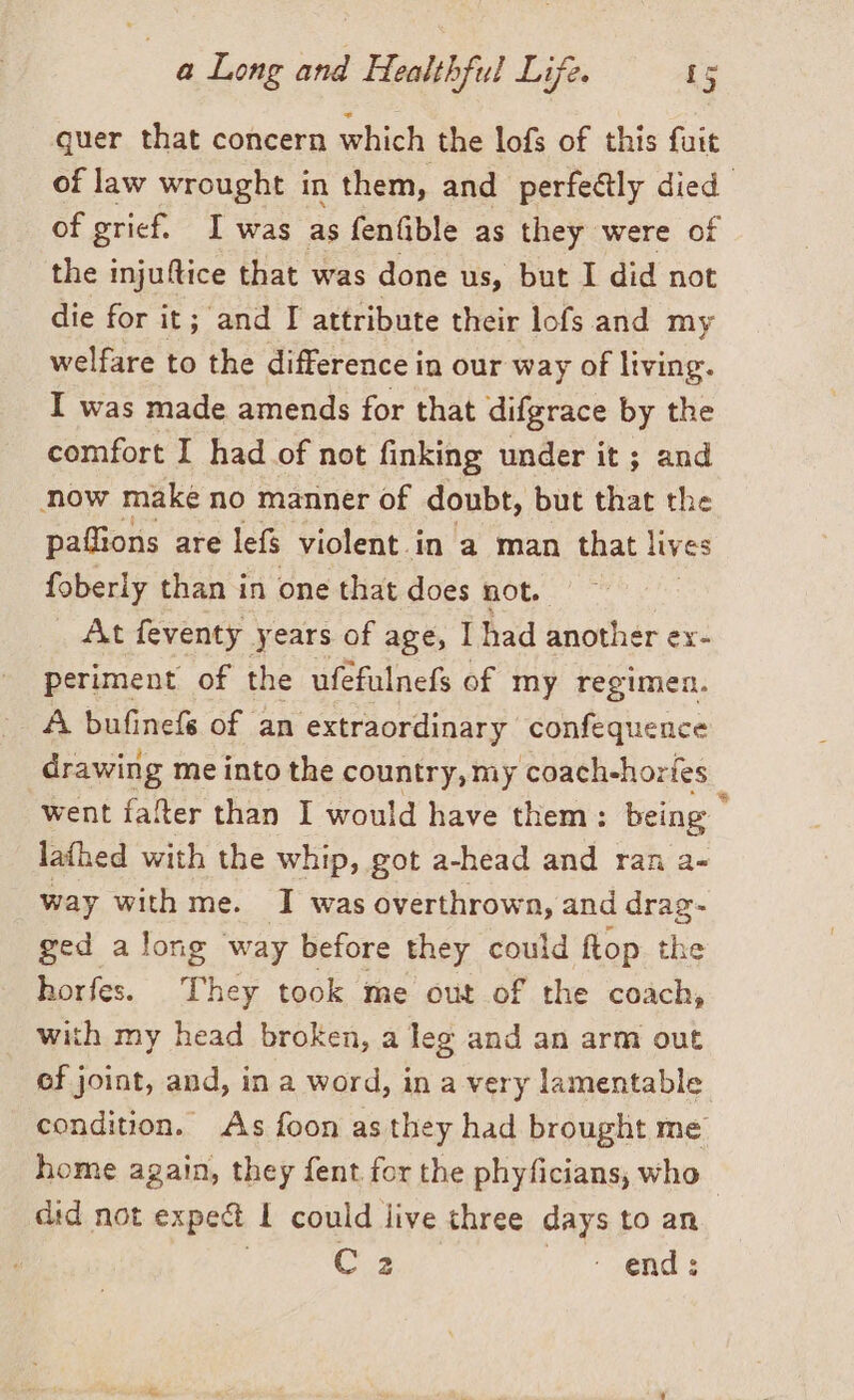 quer that concern which the lofs of this fuit of law wrought in them, and perfeétly died of grief. I was as fenfible as they were of the injuftice that was done us, but I did not die for it; and I attribute their lofs and my welfare to the difference in our way of living. I was made amends for that difgrace by the comfort I had of not finking under it; and now make no manner of doubt, but that the paflions are lefs violent.in a man that lives foberly than in one that does not. At feventy years of age, I had another ex- periment of the ufefulnefs of my regimen. A bufinefé of an extraordinary confequence drawing me into the country, my coach-horfes went fafter than I would have them: brag : lathed with the whip, got a-head and ran way with me. I was overthrown, and UN ged along way before they could flop the horfes. They took me out of the coach, with my head broken, a leg and an arm out of joint, and, in a word, in a very lamentable condition. As foon as they had brought me home again, they fent for the phyficians, who did not expect 1 could live three days to an C 2 ‘ end: