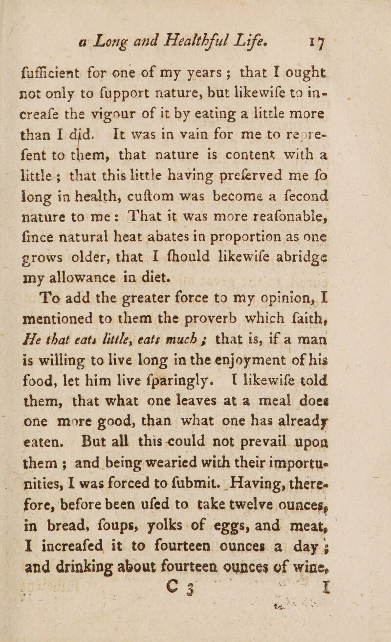 fufficient for one of my years; that I ought not only to fupport nature, but likewife to in- creafe the vigour of it by eating a little more than I did. It was in vain for me to reore- fent to ca that nature is content with a ‘ Little; that this little having preferved me fo long in health, cuftom was become a fecond nature to me: T'hat it was more reafonable, fince natural heat abates in proportion as one grows older, that I fhould likewife abridge my allowance in diet. To add the greater force to my opinion, I mentioned to them the proverb which faith, He that cats little, eats much; that is, if a man is willing to live long in the enjoyment of his food, let him live fparingly. I likewife told them, that what one leaves at a meal does one more good, than what one has already eaten. But all this-could not prevail upon them ; and being wearied with their importue nities, I was forced to fubmit. Having, there- fore, before been ufed to take twelve ounces, in bread, foups, yolks of eggs, and meat, I increafed it to fourteen ounces a day; and drinking about fourteen ounces of wine, 3 i PR ae ee peek WS