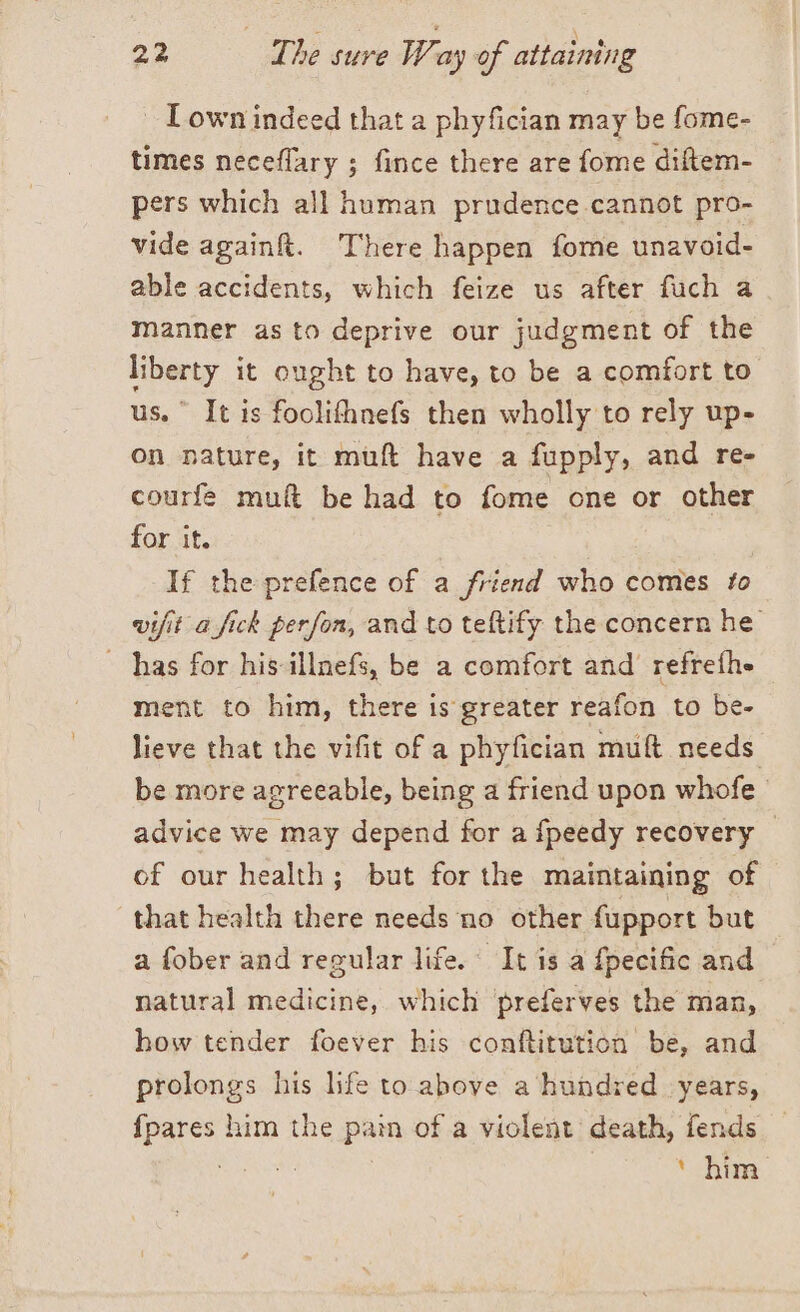 ~ Lown indeed that a phyfician may be fome- times neceflary ; fince there are fome diftem- pers which all human prudence cannot pro- vide again&amp;. There happen fome unavoid- able accidents, which feize us after fuch a manner as to deprive our judgment of the liberty it ought to have, to be a comfort to us.” It is foolifhnefs then wholly to rely up- on nature, it muft have a fupply, and re- courfe muft be had to fome one or other for it. If the prefence of a friend who comes to vifit a fick perfon, and to teftify the concern he | has for his illnefs, be a comfort and refreth» ment to him, there is greater reafon to be- lieve that the vifit of a phyfician muft needs be more agreeable, being a friend upon whofe advice we may depend for a fpeedy recovery of our health; but for the maintaining of that health there needs no other fupport but a fober and regular life. It is a fpecific and natural medicine, which ‘preferves the man, how tender foever his conftitution be, and prolongs his life to above a hundred years, fpares him the pain of a violent death, fends test ‘ him