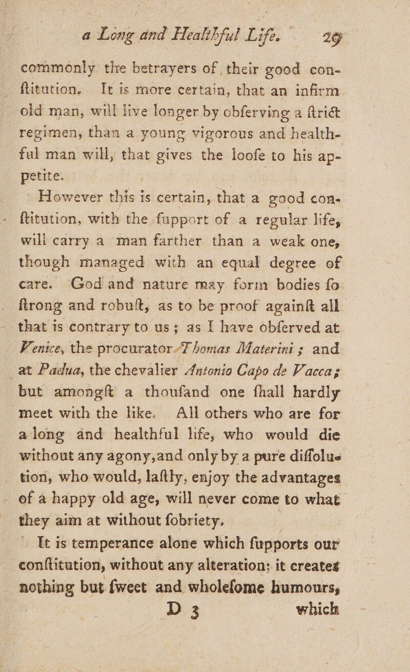 commonly the betrayers of their good con- old man, will live longer by obferving a ftri&amp; regimen, than a young vigorous and health- ful man will, that gives the loofe to his ap- petite. However this i is certain, that a good con. \ will carry a man farther than a weak one, though managed with an equal degree of care. God and nature may form bodies fo ftrong and robuft, as to be proof againf all that is contrary to us; as.I have obferved at Venice, the procurator Thomas Materini ; and but amongft a thoufand one fhall hardly along and healthful life, who would die without any agony,and only by a pure diffolue tion, who would, laftty, enjoy the advantages they aim at without fobriety. It is temperance alone which fupports our conftitution, without any alteration; it creates nothing but fweet and wholefome humours, D3 which