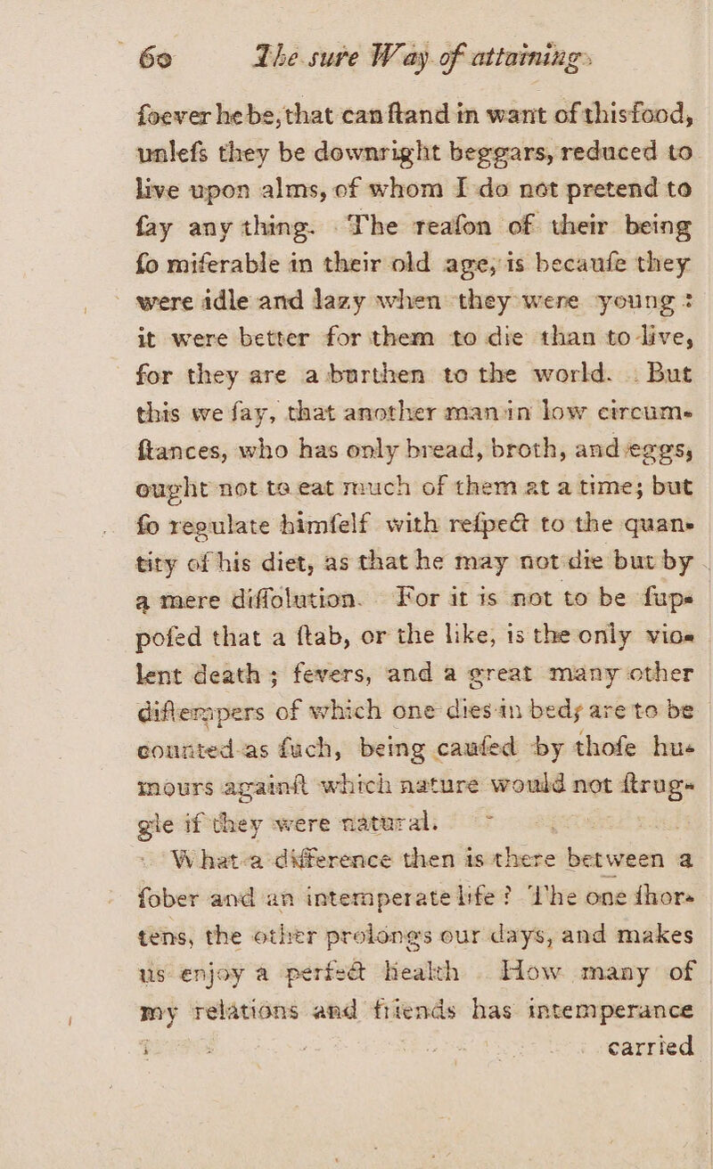 foever hebe,that canftand in want of thisfood, unlefs they be downright beggars, reduced to live upon alms, ef whom I do not pretend to fay any thing. The reafon of their being fo miferable in their old age, is becaufe they were idle and lazy when they were young: it were better for them to die than to live, for they are aburthen to the world. . But this we fay, that another manin low circum. ftances, who has only bread, broth, andeges, ought not te eat much of them at a time; but fo regulate himfelf with refpe@ to the quan» tity of his diet, as that he may notdie but by. a mere diffolution. For it is not to be fups pofed that a ftab, or the like, is the only vio» lent death; fevers, and a great many other diffempers of which one dies-in beds are to be counted.as fuch, being. caufed ‘by thofe hue mours againft which nature would not ftrug» gle ifthey were natural, &gt; | W hat-a difference then is there between a fober and an intemperate life ? Ihe one {hora tens, the other prolongs our days, and makes us enjoy a perfe@ health . How many of my relations and friends has mtemperance i DI : carried