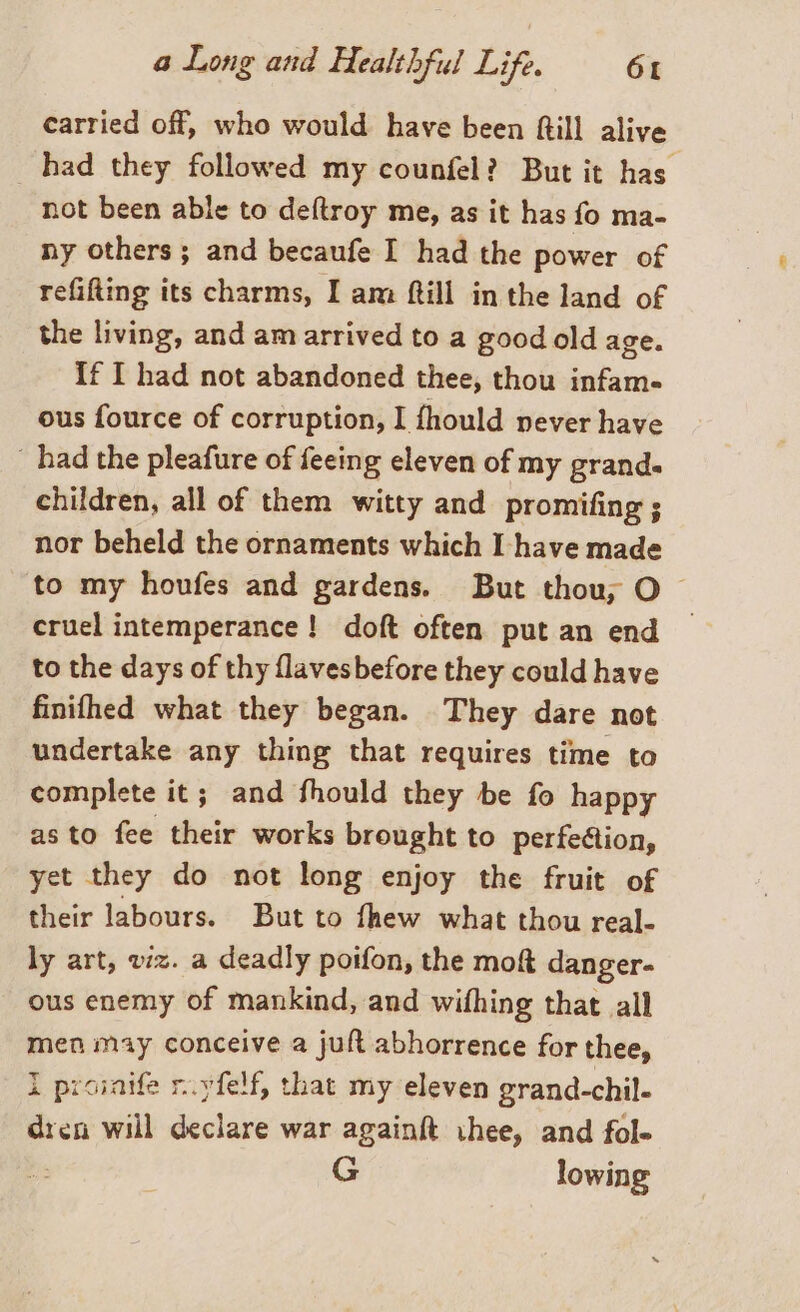 carried off, who would have been ftill alive _ had they followed my counfel? But it has not been able to deftroy me, as it has fo ma- ny others; and becaufe I had the power of refifting its charms, I am ftill in the land of the living, and am arrived to a good old age. If I had not abandoned thee, thou infame ous fource of corruption, I fhould never have | had the pleafure of feeing eleven of my grand. children, all of them witty and promifing ; nor beheld the ornaments which I have made to my houfes and gardens. But thou; O cruel intemperance! doft often put an end to the days of thy flavesbefore they could have finifhed what they began. They dare not undertake any thing that requires time to complete it; and fhould they be fo happy as to fee their works brought to perfection, yet they do not long enjoy the fruit of their labours. But to fhew what thou real- ly art, viz. a deadly poifon, the mo&amp; danger- ous enemy of mankind, and wifhing that all men may conceive a juft abhorrence for thee, I proinife r.yfelf, that my eleven grand-chil- dren will declare war againft thee, and fol- G lowing