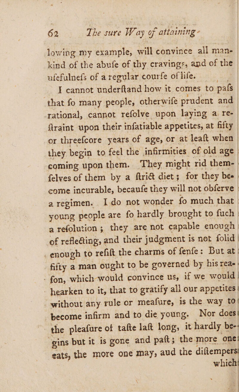 lowing my example, will convince all n mane kind of the abufe of thy cravings, and of the ufefulnefs of a regular courfe of life. I cannot underftand how it comes to pafs that fo many people, otherwife prudent and ‘rational, cannot refolve upon laying a. re- ftraint upon their infatiable appetites, at fifty or threefcore years of age, or at leaft when they begin to feel the infirmities of old age | coming uponthem. They might rid them- | felves of them by a ftri&amp;t diet; for they bee | come incurable, becaufe they will not obferve i a regimen. Ido not wonder fo much that. young people are fo hardly brought to fuch | a refolution ; they are not capable enough | of reflecting, and their judgment is not folid | | enough to refit the charms of fenfe: But at: fifty a man ought to be governed by his reas, - fon, which would convince us, if we would | | hearken to it, that to gratify all our appetites | without any rule or meafure, is the way to| become infirm and to die young. Nor does | the pleafure of tafte laft long, it hardly be-: gins but it. is gone and paft; the more one! eats, the more one may, aud the diftempers| which |