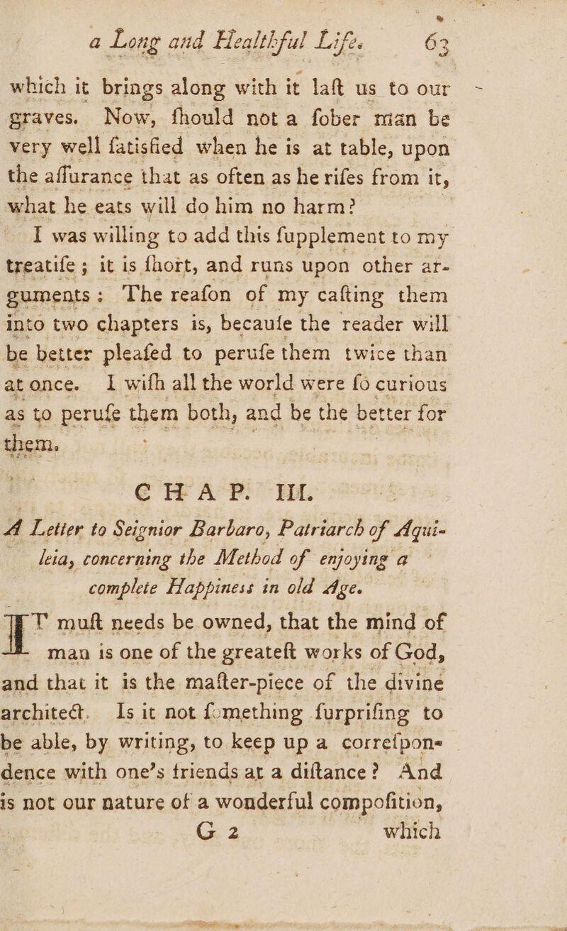 » a Long and Healthful Life. 63 which it brings along with it lat us to our graves. Now, fhould nota fober man be very well fatisfied when he is at table, upon the aflurance that as often as he rifes from i it, what he eats will do him no harm? I was willing to add this fupplement to my treatife ; it is fhort, and runs upon other ar- guments : The reafon of my cafting them into two chapters is, becaufe the reader will be better pleafed to perufe them twice than atonce. I with all the world were fo curious as to perufe them both, and be the better for , CHAP. HI A Letter to Seignior Barbaro, Patriarch of Aqui- leia, concerning the Method of enjoying a complete Happiness in old Age. TW muft needs be owned, that the mind of man is one of the greateft works of God, and that it is the mafter-piece of the divine architect. Is it not fomething furprifing to be able, by writing, to keep up a corretpon- dence with one’s triends at a diftance? And is not our nature of a wonderful compofition, G2 which