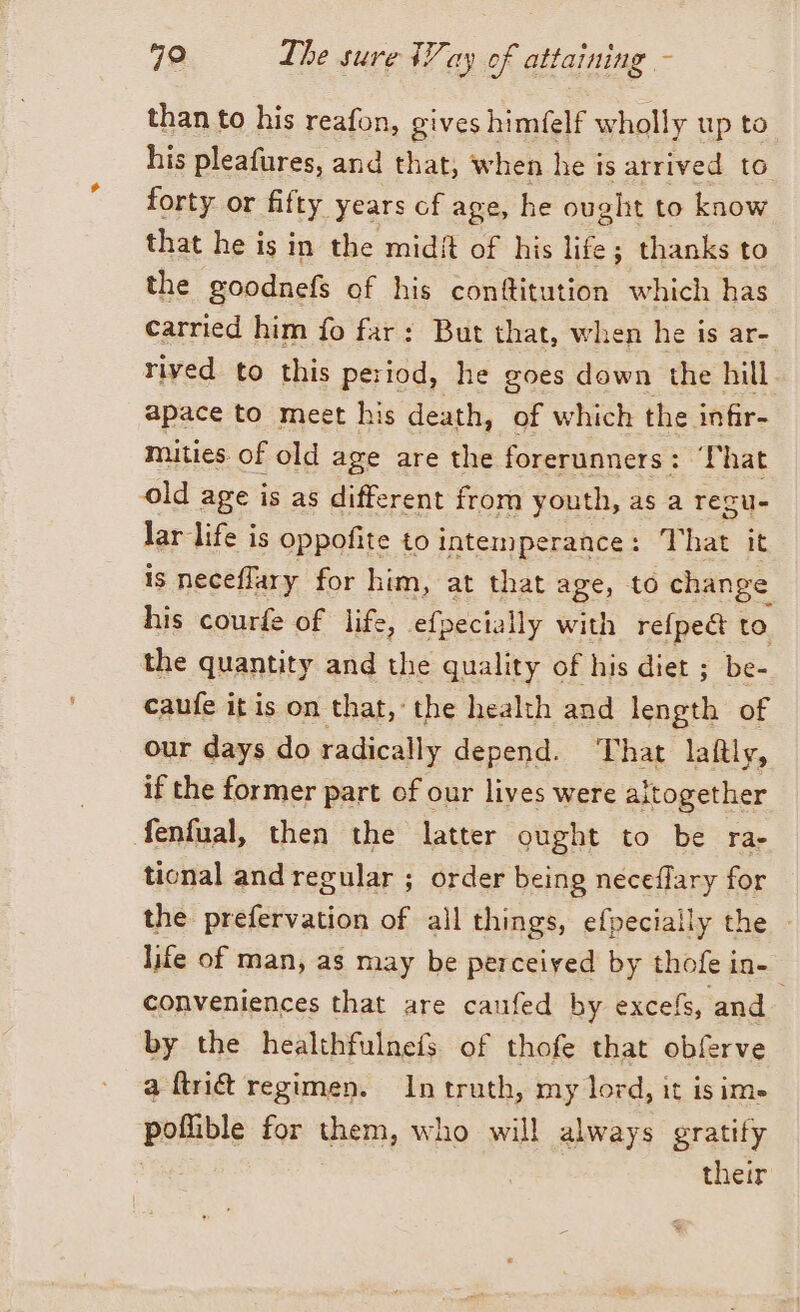 than to his reafon, gives himfelf wholly up to his pleafures, and that, when he is arrived to forty or fifty. years of age, he ought to know that he is in the midi of his life; thanks to the goodnefs of his conftitution which has carried him fo far: But that, when he is ar- rived to this period, he goes down the hill apace to meet his death, of which the infir- mities of old age are the forerunners: I hat old age is as different from youth, as a Tegu- lar life is oppofite to intemperance: T ha it is neceffary for him, at that age, to change his courfe of life, efpecially with refpe&amp; to the quantity and the quality of his diet ; be- caufe it is on that, the health and length of our days do radically depend. That laftly, if the former part of our lives were altogether fenfual, then the latter ought to be rae tional and regular ; order being neceffary for the prefervation of all things, efpecially the - life of man, as may be perceived by thofe in- 0 conveniences that are caufed by excefs, and by the healthfulnefs of thofe that obferve a ftri&amp; regimen. In truth, my lord, it isim» poflible for them, who will always gratify | | their