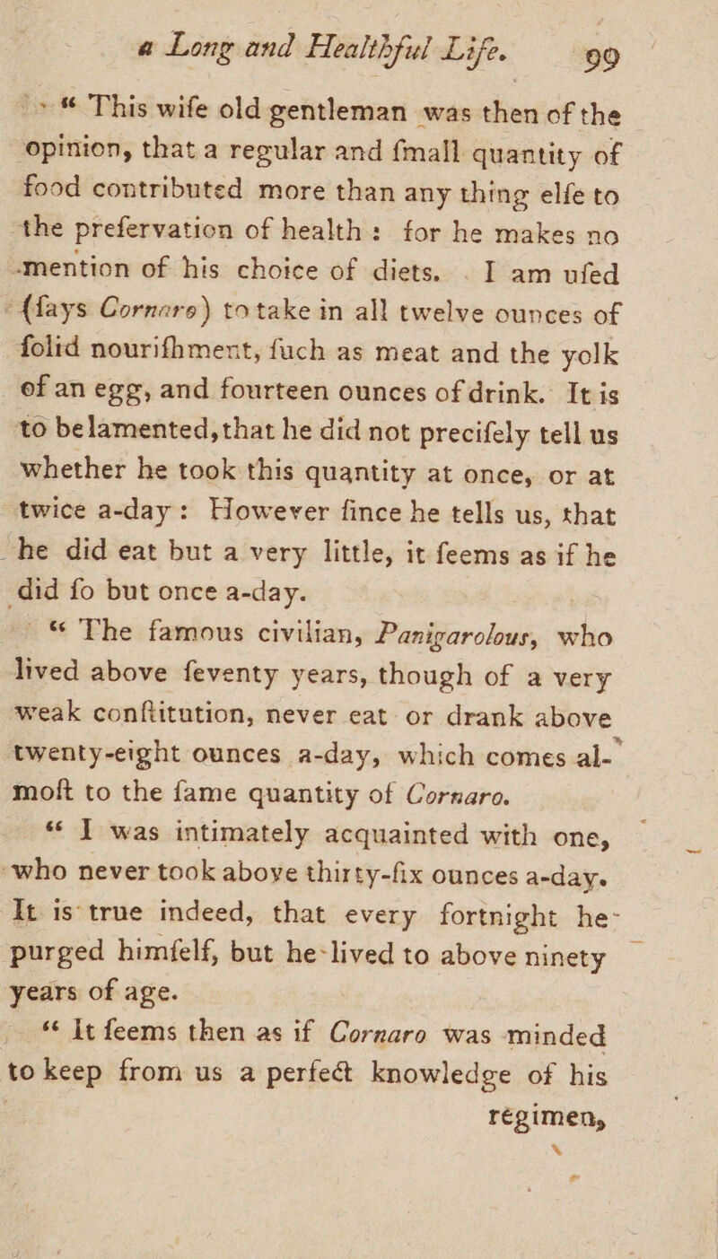 (© © This wife old gentleman was then of the opinion, that a regular and {mall quantity of food contributed more than any thing elfe to the prefervation of health: for he makes no «mention of his choice of diets. . I am ufed “(lays Cornaro) totake in all twelve ounces of folid nourifhment, fuch as meat and the yolk of an egg, and fourteen ounces of drink. It is to belamented, that he did not precifely tell us whether he took this quantity at once, or at twice a-day: However fince he tells us, that he did eat but a very little, it feems as if he did fo but once a-day. © The famous civilian, Panigarolous, who lived above feventy years, though of a very weak conftitution, never eat or drank above twenty-eight ounces a-day, which comes al-° moft to the fame quantity of Cornaro. « I was intimately acquainted with one, ‘who never took above thirty-fix ounces a-day. It is true indeed, that every fortnight he- purged himfelf, but he:lived to above ninety years of age. . It feems then as if Cornaro was minded to keep from us a perfect knowledge of his regimen, %