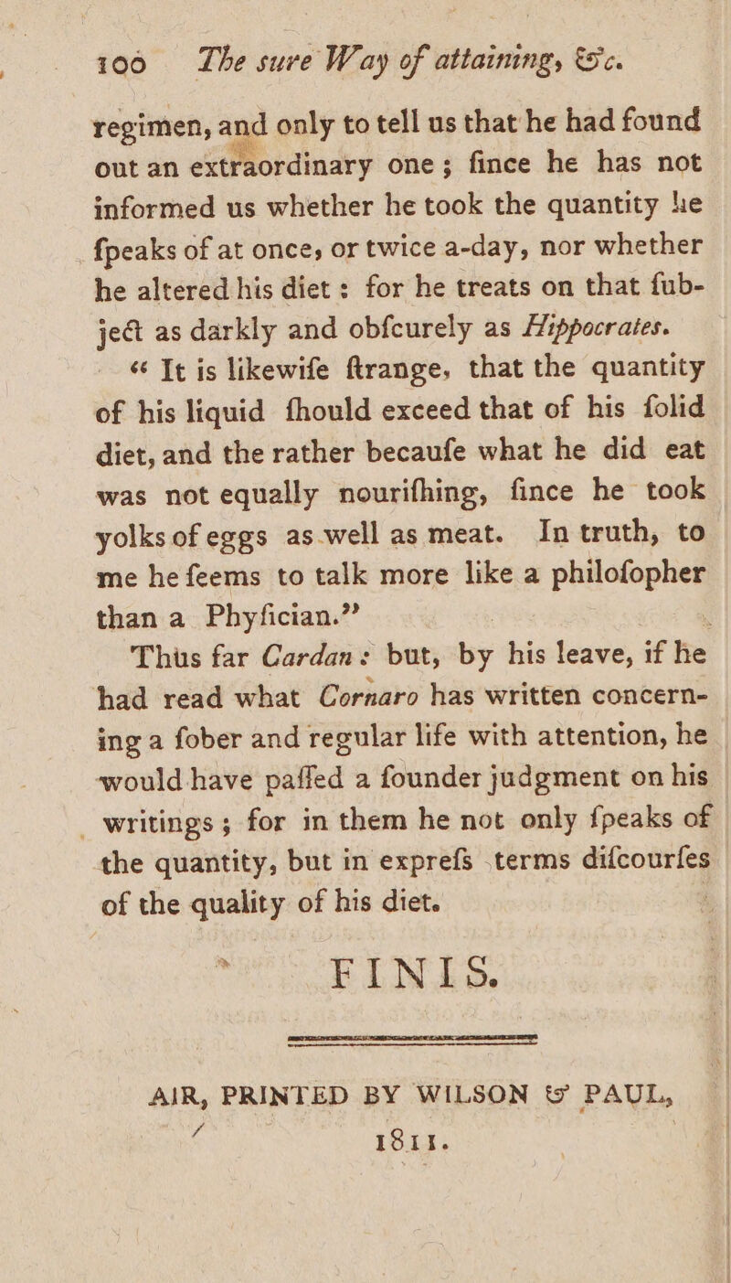 regimen, and only to tell us that he had found out an extraordinary one; fince he has not informed us whether he took the quantity he {peaks of at once, or twice a-day, nor whether he altered his diet : for he treats on that fub- ject as darkly and obfcurely as Hippocrates. «“ It is likewife ftrange, that the quantity of his liquid fhould exceed that of his folid diet, and the rather becaufe what he did eat was not equally nourifhing, fince he took yolks of eggs as.well as meat. In truth, to me he feems to talk more like a philofopher than a Phyfician.” ! x Thus far Cardan: but, by his leave, if he had read what Cornaro has written concern- ing a fober and regular life with attention, he would have paffed a founder judgment on his | writings ; for in them he not only {peaks of the quantity, but in exprefs .terms difcourfes _ of the quality of his diet. : FINIS. AIR, PRINTED BY WILSON &amp; PAUL, VA ISII.